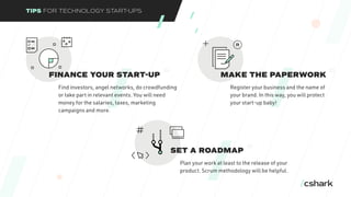 TIPS FOR TECHNOLOGY START-UPS
FINANCE YOUR START-UP
Find investors, angel networks, do crowdfunding
or take part in relevant events. You will need
money for the salaries, taxes, marketing
campaigns and more.
04
MAKE THE PAPERWORK
Register your business and the name of
your brand. In this way, you will protect
your start-up baby!
05
SET A ROADMAP
Plan your work at least to the release of your
product. Scrum methodology will be helpful.
06
 