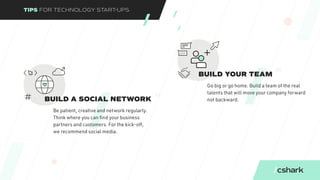 TIPS FOR TECHNOLOGY START-UPS
BUILD YOUR TEAM
Go big or go home. Build a team of the real
talents that will move your company forward
not backward.
08
BUILD A SOCIAL NETWORK
Be patient, creative and network regularly.
Think where you can find your business
partners and customers. For the kick-off,
we recommend social media.
07
 
