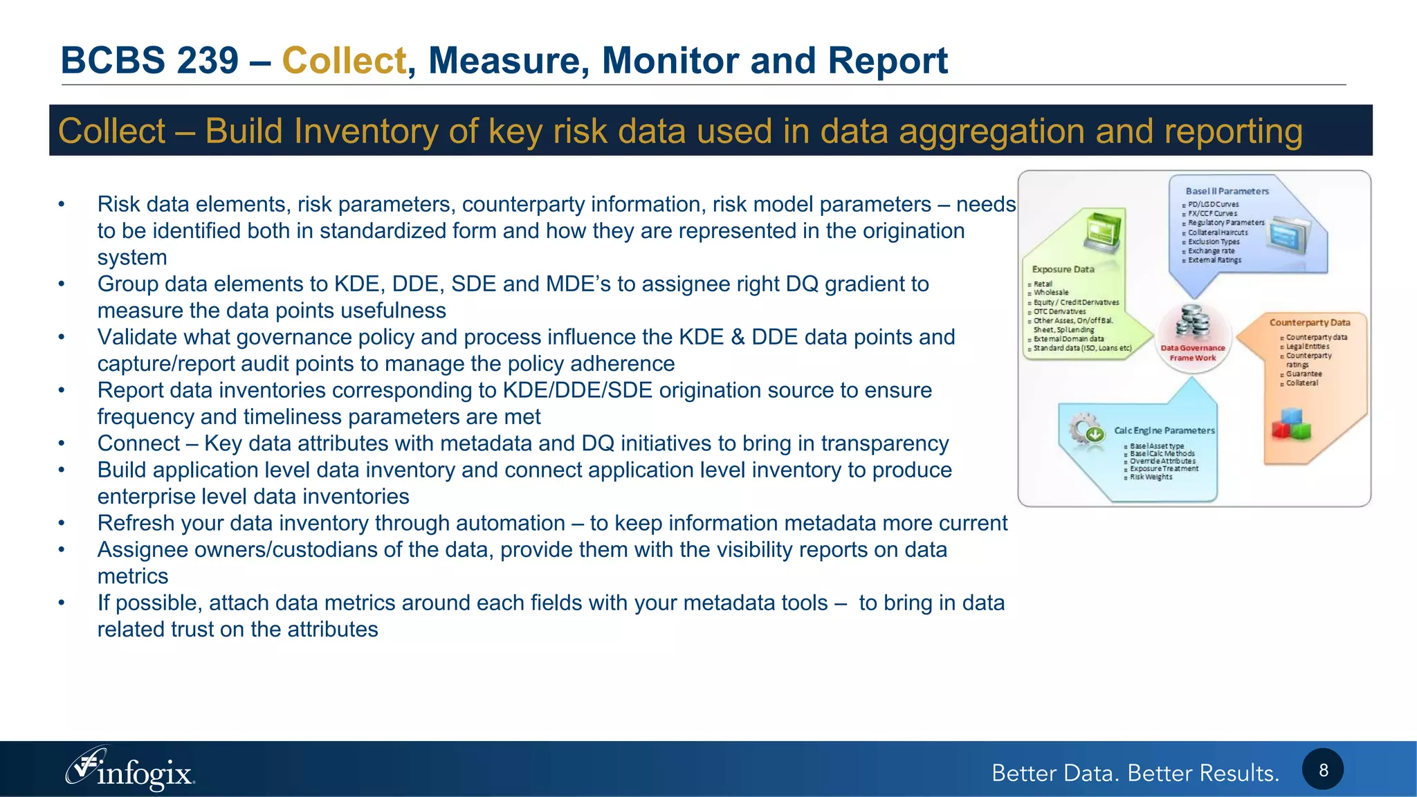 BCBS 239 – Collect, Measure, Monitor and Report
Collect – Build Inventory of key risk data used in data aggregation and reporting
• Risk data elements, risk parameters, counterparty information, risk model parameters – needs
to be identified both in standardized form and how they are represented in the origination
system
• Group data elements to KDE, DDE, SDE and MDE’s to assignee right DQ gradient to
measure the data points usefulness
• Validate what governance policy and process influence the KDE & DDE data points and
capture/report audit points to manage the policy adherence
• Report data inventories corresponding to KDE/DDE/SDE origination source to ensure
frequency and timeliness parameters are met
• Connect – Key data attributes with metadata and DQ initiatives to bring in transparency
• Build application level data inventory and connect application level inventory to produce
enterprise level data inventories
• Refresh your data inventory through automation – to keep information metadata more current
• Assignee owners/custodians of the data, provide them with the visibility reports on data
metrics
• If possible, attach data metrics around each fields with your metadata tools – to bring in data
related trust on the attributes
8
 