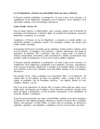 Ley de Infogobierno orientará la gestión pública hacia una mayor eficiencia
El Proyecto pretende profundizar la participación, así como el goce de los derechos y el
cumplimiento de las obligaciones consagradas en la Constitución, de los ciudadanos en la
vida pública mediante el uso de tecnologías informativas
Carlos Morillo / Prensa AN
Para un Estado moderno es imprescindible tener y ejecutar políticas para el desarrollo de
tecnologías de la información, la inclusión digital y la sociedad del conocimiento como parte
fundamental y prioritario de su accionar.
Actualmente, el Proyecto de Ley de Infogobierno se encuentra en consulta pública y su
aprobación permitirá al ciudadano acceder a los documentos públicos que requiera para
realizar trámites personales.
Se desprende del Proyecto en consulta que los ciudadanos podrán acceder a cualquier portal
web del Gobierno, en cualquiera de las instancias e imprimir directamente una partida de
nacimiento, de defunción, RIF o solvencias, entre otros, y luego acudir a la institución
emisora correspondiente para la firma y sello de autenticación. Además, ese instrumento legal
permitirá evaluar la transparencia en el uso de los recursos públicos asignados.
El Proyecto pretende profundizar la participación, así como el goce de los derechos y el
cumplimiento de las obligaciones consagradas en la Constitución y las leyes, especialmente,
en los procesos de decisión, planificación y cogestión de la actividad pública y del ejercicio
de la contraloría social de los ciudadanos en la vida pública mediante el uso de tecnologías
informativas.
Este proyecto de ley centra su principio en el conocimiento libre, y en la utilización del
software libre, lo cual significa que todos los ciudadanos deben arropar la idea en un
cambio de paradigma, ante las tecnologías privativas, esto significa libertad de crear,
modificar, distribuir y de uso.
Para el uso de las aplicaciones de software libre, el usuario deberá saber que cuenta con un
código fuente del programa que lo obligará a buscar formación profesional, aprender sobre
líneas de negocio y participación, en caso de aportar conocimientos en las comunidades de
desarrollo científico y tecnológico.
Es por ello que las actuaciones que realice el Poder Público, mediante el uso de las tecnologías
de información sólo empleará programas informáticos basados en software libre y estándares
abiertos, para garantizar al Poder Público el control sobre las tecnologías de información
empleadas y garantizar a las ciudadanas y ciudadanos el acceso a esos servicios que ofrece.
 