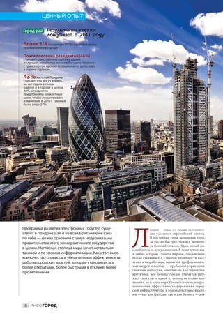 ЦЕННЫЙ ОПЫТ

Город-рай Ðåçóëüòàòû îïðîñà
               ëîíäîíöåâ â 2011 ãîäó
Более 3 / 4 лондонцев (77%) удовлетворены
проживанием в городе

Почти половина резидентов (46 %)
считают транспортную систему одним
из лучших элементов жизни в Лондоне. Именно
с транспортом прочно ассоциируется роль мэра
в оценке горожан.

43 % жителей Лондона
считают, что могут влиять
на ситуацию в своем
районе и в городе в целом.
48 % резидентов
предприняли конкретные
шаги, чтобы инициировать
изменения. В 2010 г. таковых
было лишь 27 %.




                                                      Л
Программа развития электронных госуслуг суще-                     ондон  — одна из  самых экономиче-
ствует в Лондоне (как и во всей Британии) не сама                 ски успешных европейский столиц.
по себе — но как основной стимул модернизации                     В  последние годы экономика горо-
правительства этого консервативного государства                   да растет быстрее, чем вся экономи-
                                                                  ка Великобритании. Здесь самый вы-
в целом. Негласная столица мира хочет оставаться      сокий доход на душу населения. В то же время, как
таковой и по уровню информатизации. Как итог: высо-   и любая «старая» столица Европы, Лондон неиз-
кое качество сервисов и убедительная эффективность    бежно сталкивается с ростом численности насе-
работы городских властей, которые становятся все      ления и безработицы, нехваткой профессиональ-
более открытыми, более быстрыми в отклике, более      ных кадров и вообще — проблемой управления
                                                      сложным городским комплексом. Последнее тем
проактивными.                                         критичнее, чем больше Лондон старается удер-
                                                      жать свой статус одной из столиц не только кон-
                                                      тинента, но и всего мира. Соответственно, вопрос
                                                      повышения эффективности управления город-
                                                      ской инфраструктуры и взаимодействия с властя-
                                                      ми — как для граждан, так и для бизнеса — для


 8 ИНФОГОРОД
 