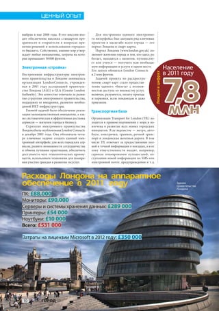 ЦЕННЫЙ ОПЫТ


выбран в  мае 2008  года. В  его миссию вхо-       Для построения единого электронно-
дит обеспечение высоких стандартов про-        го интерфейса был запущен ряд ключевых
зрачности и  открытости в  вопросах при-       проектов в  масштабе всего города  — это
нятия решений и использования городско-        портал Лондона и смарт-карты.
го бюджета. Собственно, именно мэр утвер-          Портал Лондона (www.london.gov.uk ) по-
ждает любые инициативы, затраты на кото-       зволяет жителям города и тем, кто здесь ра-
рые превышают 50 000 фунтов.                   ботает, находится с  визитом, путешеству-
                                               ет или учится  — получить всю необходи-
Электронная «стройка»                          мую информацию и услуги в одном месте.
                                               Его запуск обошелся London Connects
                                                                                                               Население
                                                                                                               в 2011 году




                                                                                             Лондон в цифрах
Построением инфраструктуры электрон-           в 2 млн фунтов.
ного правительства в  Лондоне занималась           Задачей проекта по  распростра-
организация LondonConnects, учрежден-
ная в  2001  году ассоциацией правитель-
ства Лондона (ALG) и GLA (Greater London
Authority). Это агентство отвечало за разви-
тие стратегии электронного правительства,
поддержку ее внедрения, развитие необхо-
димой ИКТ-инфраструктуры.
    Главной задачей было обеспечение реали-
зации межведомственных инициатив, а так-
же систематическая и эффективная доставка
                                               нению смарт-карт стало предостав-
                                               ление единого «билета» с  возмож-
                                               ностью доступа ко множеству услуг,
                                               включая, разумеется, оплату проезда
                                               и  парковки, всем лондонцам и  даже
                                               приезжим.

                                               Транспортная база
                                               Организация Transport for London (TfL) на-
                                                                                                               78
                                                                                                                ,
                                                                                                               ìëí
сервисов — жителям города и бизнесу.           ходится в прямом подчинении у мэра и во-
    Стратегия электронного правительства       влечена в  развитие всех новых городских
Лондона была опубликована London Connects      инициатив. В  ее ведомстве  — метро, авто-
в  декабре 2001  года. Она обозначала четы-    бусы, электрички, трамваи, речной транс-
ре ключевые задачи: создать единый элек-       порт и лондонская железная дорога. В том
тронный интерфейс для всех городских сер-      числе TfL отвечает за  предоставление пол-
висов, развить возможности сотрудничества      ной и точной информации о поездках, и в ее
и обмена лучшими практиками, обеспечить        зону ответственности входят, например,
доступность всех технологических преиму-       сервисы планирования путешествий, по-
ществ, использовать технологии для поощре-     ступления новой информации по SMS или
ния участия граждан в развитии госуслуг.       электронной почте, предупреждения и т. д.



Ðàñõîäû Ëîíäîíà íà àïïàðàòíîå
îáåñïå÷åíèå â 2011 ãîäó                                                                                            Здание
                                                                                                                   правительства
                                                                                                                   Лондона
ПК: £88,000
Мониторы: £90,000
Серверы и системы хранения данных: £289 000
Принтеры: £54 000
Ноутбуки: £10 000
Всего: £531 000

Затраты на лицензии Microsoft в 2012 году: £350 000




 10 ИНФОГОРОД
 