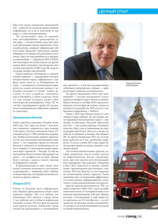 ЦЕННЫЙ ОПЫТ


При этом задача лондонских транспортни-
ков — работать не только на предоставление
информации, но  и  на  ее получение от  гра-
ждан, т. е. быть интерактивными.
   TfL контролирует одну из  крупней-
ших интегрированных транспортных се-
тей мира — соответственно, роль веб-сайта
этой организации трудно переоценить. Этот
онлайн-ресурс содержит информацию обо
всех видах городского транспорта, данные
собираются из множества различных источ-
ников. Здесь же выкладываются и докумен-
ты организации — в форматах PDF и HTML,
для некоторых доступны версии на других
языках. Всего выложено уже несколько мил-
лионов документов. В 2003 году TfL запусти-
ла сервис онлайн-консультаций.
   Среди наиболее популярных у  горожан
онлайн-сервисов  — планировщик поездок,
интерактивные карты, информация о  тра-
фике, поиск такси и  т. д. Планировщик по-                                                          Борис Джонсон,
ездок — возможность планирования марш-          ных проектов — в том числе развертывание            мэр Лондона
рутов на  основе актуальных данных о  до-       публичного олимпийского «облака» — набо-
рожной ситуации в  столице. Сервис до-          ра интернет-сервисов, доступных всем.
ступен со  всех устройств, подключен-              Из  других ожидаемых в  2012  году ново-
ных к Интернету, а также в киосках. Более       введений  — система электронного голосо-
5,5  млн человек посещают раздел сайта          вания для выборов мэра и членов ассамблеи.
www.tfl.gov.uk / journeyplanner. Опыт TfL за-   Проект начался в сентябре 2010 года,на него
тем был тиражирован в странах ЕС для раз-       выделено 3,8 млн фунтов (такова стоимость
вития паневропейских мобильных сервисов         контракта на разработку ПО и услуги с вы-
на транспорте.                                  бранным подрядчиком — IntElect).
                                                   Также к 2012 году Лондон надеется стать
Электронные билеты                              первым в мире городом, где пассажиры смо-
                                                гут применить бесконтактные карты — кре-
Oyster card была запущена в Лондоне летом       дитные и  дебетовые, Eurocard, Mastercard
2003  года. Уже через год более 1  млн поез-    или Visa — для оплаты проезда. Считывать
док ежедневно совершалось при помощи            «пластик» будут уже установленные по горо-
этой карты. Система охватывает более 275        ду ридеры карт Oyster. Они есть в метро, ав-
станций метро и 7 000 автобусных маршру-        тобусах, на трамваях и поездах. Как обещает
тов. Удобно использовать вариант предопла-      TfL, во время Олимпиады 2012 эта система
ты (за счет пополнения электронными день-       будет работать на 8 тыс. автобусных марш-
гами)  — это сокращает время на  покупку        рутах. А после, в конце 2012 года, сервис бу-
билетов и избавляет от необходимости сто-       дет распространен на метро, трамваи и же-
ять в очереди. С такой картой удобно прохо-     лезную дорогу.
дить через турникеты — быстрее. К тому же          Достаточно внушительные средства, ко-
электронные билеты можно бронировать за-        торые лондонские власти готовы тратить
ранее — по телефону или на сайте. Деньги        на  инфотехнологии, жестко контролиру-
будут списаны с  карты в  момент прохода        ются, при этом ищутся пути оптимизации
на выбранную станцию.                           или сокращения этих расходов. Например,
   В  функциональность карт Oyster изна-        в 2012 – 2013 годах GLA со своими «зонтич-
чально заложена возможность постепенно-         ными» организациями рассчитывает сэко-
го расширения — например, связи с библио-       номить 450  млн фунтов за  счет перехода
течными картами, интеграции возможности         на  использование общих сервисов. Также
оплаты за другие сервисы.                       экономию ждут от повышения эффективно-
                                                сти используемых информационных техно-
Лондон 2012                                     логий, а также рационализации контрактов.
                                                   Другой пример рачительности: TfL, ко-
Сейчас по  большей части информатиза-           торая затратила в 2010 – 2011 годах на инфо-
ция Лондона сфокусирована вокруг олим-          технологии около 133 млн фунтов вместо из-
пийской стройки. Уже есть оценки, что           начально предполагаемых 194 млн. Правда,
Олимпиада 2012 принесет городу более            расходы в  последующие 2  года вырастут,
5 тыс. рабочих мест в области инфокомму-        по прогнозам, до 214 млн фунтов — за счет
никаций, а  также 250  млн фунтов доходов       проектов построения нового ситуационно-
всей отрасли высоких технологий. Среди          го центра и системы оповещения на одной
множества реализуемых и  запланирован-          из линий метрополитена.


                                                                                                ИНФОГОРОД 11
 