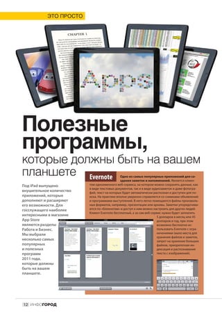 ЭТО ПРОСТО




Полезные
программы,
которые должны быть на вашем
планшете Evernote                             Одно из самых популярных приложений для со-
                                              здания заметок и напоминаний. Является клиен-
Под iPad выпущено         том одноименного веб-сервиса, на котором можно сохранять данные, как
                          в виде текстовых документов, так и в виде аудиозаметок и даже фотогра-
внушительное количество   фий, текст на которых будет автоматически распознан и доступен для по-
приложений, которые       иска. На практике вполне уверенно справляется со снимками объявлений
дополняют и расширяют     и программами выступлений. В него легко помещаются файлы произволь-
его возможности. Для      ных форматов, например, презентации или архивы. Заметки упорядочива-
госслужащего наиболее     ются по «блокнотам» и доступ к ним можно настроить для других людей.
                          Клиент Evernote бесплатный, а за сам веб-сервис нужно будет заплатить
интересными в магазине                                                 5 долларов в месяц или 45
App Store                                                              долларов в год, при этом
являются разделы                                                       возможно бесплатно ис-
Работа и Бизнес.                                                       пользовать Evernote с огра-
Мы выбрали                                                             ничениями (мало места для
                                                                       хранения файлов и заметок,
несколько самых                                                        запрет на хранение больших
популярных                                                             файлов, приоритетная ин-
и полезных                                                             дексация и распознавание
программ                                                               текста с изображений).
2011 года,
которые должны
быть на вашем
планшете.




12 ИНФОГОРОД
 