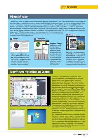 ЭТО ПРОСТО



Офисный пакет
Планшеты от Apple не имеют предустановленных офисных приложений — текстового и табличного редактора, а так-
же средства для создания и просмотра презентаций. Для работы с документами, в частности, для их создания обяза-
тельно потребуются три раздельных приложения: аналог MS Word — Pages, MS Excel — Numbers, MS PowerPoint —
Keynote. Они поддерживают наиболее востребованные функции для мобильной работы — шаблоны документов,
форматирование, вставку объектов (таблиц, рисунков, связанных файлов), имеют словари проверки правописания,
клип-арт, настройки анимации, формулы и так далее. Приложения совместимы с MS Office, а также умеют сохранять
результаты в PDF. Для синхронизации в последних версиях iPad можно воспользо-
ваться сервисом удаленного хранения данных iCloud от Apple. Каждое приложение
по отдельности стоит 9,99 долларов.                                                 Keynote
  Pages                               Numbers
                                                          Numbers — удоб-
                                                          ный табличный
                                                          процессор, в ко-
                                                          тором можно пе-
                                                          ремещать, изме-
                                                          нять и добавлять        Keynote — профессиональ-
Pages — полнофункцио-                                     данные из ячейки,       ный мобильный менеджер
нальный текстовый редак-                                  столбца или стро-       презентаций, интегрирован-
тор, поддерживающий рабо-                                 ки простым пере-        ный с документами из Pages,
ту с текстом и графикой в одно                            таскиванием без         Numbers, почты и браузера,
касание, имеющий полезную                                 опасения, что они       и поддерживающий большое
функцию «умного» масштаби-                                будут потеряны          количество сценариев для со-
рования и автосохранения.                                 или искажены            здания эффектного материала.




TeamViewer HD for Remote Control
                                                             Планшет — это мобильное устройство, кото-
                                                             рое, так или иначе, синхронизируется с настоль-
                                                             ным компьютером (домашним или рабочим).
                                                             Соответственно, на ПК может быть информация,
                                                             необходимая вам для работы, например, в коман-
                                                             дировке. Как ее достать, находясь за сотни-тысячи
                                                             километров от дома? Для решения проблемы до-
                                                             ступа пригодится приложение TeamViewer HD for
                                                             Remote Control. Это клиентская программа с адап-
                                                             тированным под планшеты разрешением, кото-
                                                             рая позволяет соединить iPad и компьютер под
                                                             управлением Windows, Mac или Linux и отобразить
                                                             на планшете рабочий стол, диски и установлен-
                                                             ные приложения так, как бы они выглядели с экра-
                                                             на вашего компьютера. Данные можно копировать
                                                             на мобильное устройство, запускать те или иные
                                                             программы, управлять домашним компьютером,
                                                             транслировать изображение с планшета на под-
                                                             ключенные машины. Необходимо только, чтобы со-
                                                             единяемые устройства работали и были подключе-
                                                             ны к интернету.
                                                             Все эти манипуляции не требуют никаких сложных
                                                             настроек — нужно просто завести учетную запись
                                                             на TeamViewer.com, добавить необходимые иденти-
                                                             фикаторы компьютеров и пароли от сеансов в спи-
                                                             сок. Передаваемая информация шифруется с помо-
                                                             щью взломостойких алгоритмов. Программа бес-
                                                             платна для некоммерческого применения, платная
                                                             версия стоит 99,99 долларов.




                                                                                            ИНФОГОРОД 13
 