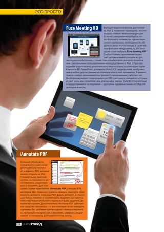 ЭТО ПРОСТО



                                         Fuze Meeting HD                  Функция видеотелефонии, доступная
                                                                          на iPad 2, позволяет проводить с его по-
                                                                          мощью «живые» видеоконференции.
                                                                          Если на совещании потребуется по-
                                                                          каз большого количества презентаци-
                                                                          онного материала, необходимость об-
                                                                          ратной связи от участников, а также об-
                                                                          мен файлами между ними, то для этих
                                                                          целей стоит выбрать Fuze Meeting HD.
                                                                          Это бесплатное приложение позво-
                                                                          ляет организовывать онлайн-встре-
                                         чи и аудиоконференции, а также сеансы видеосвязи высокого разреше-
                                         ния с несколькими пользователями непосредственно с iPad 2. При про-
                                         ведении встреч можно дополнительно использовать презентации Apple
                                         Keynote и MS PowerPoint, документы Word, PDF, видеоролики, изображе-
                                         ния и любые другие данные на планшете или из веб-хранилища. В момент
                                         показа слайды увеличиваются и делаются панорамными, работает чат.
                                         Конференция может поддерживать до 100 участников, каждый из которых
                                         играет роль или слушателя, или докладчика. Сервис Fuze Meeting платный
                                         и предоставляется по подписке — доступны тарифные планы от 29 до 69
                                         долларов в месяц.




 iAnnotate PDF
 Большой объем дело-
 вой документации и кор-
 респонденции поступа-
 ет в формате PDF, который
 можно открыть на iPad
 стандартными приложе-
 ниями, но невозможно ре-
 цензировать, редактиро-
 вать и изменять. Для этих
 целей служит приложение iAnnotate PDF, стоящее 9,99
 долларов. Оно позволяет извлечь, удалить, заменить, пере-
 вернуть, добавить страницы PDF-файла, добавить к страни-
 цам любые пометки и комментарии, выделить все замеча-
 ния и текстовые описания в отдельный файл, защитить до-
 кументы паролем. Дополнительно iAnnotate PDF работает
 как средство просмотра — с его помощью легко выводить
 страницы без разбивки при прокрутке, категоризировать
 их по папкам и встроенной библиотеке, загружать их для
 чтения из интернета, файлообменников, почты.


14 ИНФОГОРОД
 