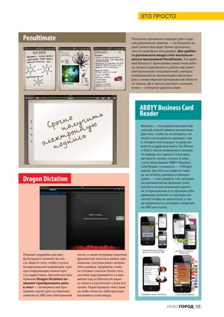ЭТО ПРОСТО



Penultimate                                                           Планшеты прекрасно подходят для созда-
                                                                      ния рукописных заметок — на большом эк-
                                                                      ране записи выглядят более органично,
                                                                      чем на смартфоне или ридере. Для удобно-
                                                                      го рукописного ввода стоит воспользо-
                                                                      ваться программой Penultimate. Это удоб-
                                                                      ный блокнот с функциями совместной рабо-
                                                                      ты (можно подключить к работе над замет-
                                                                      кой нескольких пользователей), импорта
                                                                      изображений из презентаций и фотогале-
                                                                      реи, а также обрезки произвольной области
                                                                      на экране. Да и просто рисовать пальцем
                                                                      в нем — сплошное удовольствие.




                                                                           ABBYY Business Card
                                                                           Reader
                                                                           Визитки — это широко распростра-
                                                                           ненный способ обмена контактами.
                                                                           Для того, чтобы их не потерять, по-
                                                                           лезно отсканировать данные с нее
                                                                           в телефон или планшет и сразу же
                                                                           внести в адресную книгу. На iPhone
                                                                           и iPad 2 после появления в планше-
                                                                           те камеры это сделать стало весь-
                                                                           ма просто: нужно скачать и запу-
                                                                           стить приложение ABBYY Business
                                                                           Card Reader (стоимость — 4,99 дол-
                                                                           ларов). Достаточно навести каме-
                                                                           ру на визитку, дождаться фокуси-
Dragon Dictation                                                           ровки — и вы увидите, как програм-
                                                                           ма автоматически заполнит поля
                                                                           контакта из распознанной карточ-
                                                                           ки. В приложении есть функция объ-
                                                                           единения записей по группам кон-
                                                                           тактов (чтобы не запутаться), а так-
                                                                           же возможность отправки сведений
                                                                           по SMS или почте.




Планшет неудобен для вво-          почте, а также отправки коротких
да большого количества тек-        фрагментов текстов в любое при-
ста. Вместо того, чтобы стучать    ложение. Система умеет исправ-
по виртуальной клавиатуре, нуж-    лять ошибки, предлагая слова
ную информацию можно про-          из готовых списков. Более того,
сто надиктовать. Бесплатное при-   система подстраивается со вре-
ложение Dragon Dictation по-       менем под особенности ваше-
зволяет преобразовать речь         го голоса и распознает слова все
в текст — возможностей про-        лучше. Редактировать текст мож-
граммы хватит для составления      но либо голосом, либо вручную
ответов по SMS или электронной     касанием в поле ввода.


                                                                                            ИНФОГОРОД 15
 