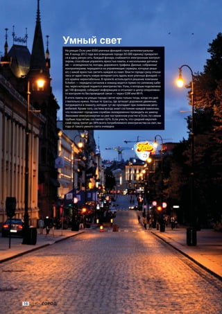 Умный свет
               На улицах Осло уже 6500 уличных фонарей стали интеллектуальны-
               ми. К концу 2012 года все освещение города (65 000 единиц) превратит-
               ся в одну умную сеть. Каждый фонарь снабжается электронным контрол-
               лером, способным управлять яркостью лампы, и несколькими датчика-
               ми — освещенности, погоды, дорожного трафика. Данные, собранные
               контроллерами, передаются на управляющие серверы, которые реша-
               ют, с какой яркостью светить каждой из ламп. Власти города сразу отказа-
               лись от идеи тянуть новую интернет-сеть вдоль всех уличных фонарей —
               это крайне нерентабельно. В проекте используется решение компании
               Echelon — передача сигналов и команд ведется прямо по силовому кабе-
               лю, через который подается электричество. Узлы, к которым подключено
               до 100 фонарей, собирают информацию и отсылают в центр оперативно-
               го контроля по беспроводной связи — через GSM или Wi-Fi.
               В итоге лампы на улицах города светят ярко только тогда, когда это дей-
               ствительно нужно. Ночью те трассы, где затихает дорожное движение,
               погружаются в темноту, которая тут же пропадает при появлении авто-
               мобилей. Кроме того, система всегда знает состояние каждой лампочки,
               что позволяет городским службам своевременно проводить их замену.
               Экономия электроэнергии на уже построенном участке в Осло, по самым
               грубым подсчетам, составляет 62 %. Если учесть, что средний европей-
               ский город тратит до 38 % всего потребляемого электричества на свет, вы-
               года от такого умного света очевидна.




16 ИНФОГОРОД
 