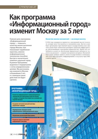 СТРАТЕГИЯ ИТ




Как программа
«Информационный город»
изменит Москву за 5 лет
Главная цель программы                            Качество жизни москвичей — на новую высоту
«Информационный
                                                  К 2016 году планируется перевести в электронный вид все госуслу-
город» — повысить                                 ги, которые могут поставляться в электронном виде. Доступ к ним
качество жизни населения                          будет организован через Единый портал государственных услуг. Для
города Москвы. Как                                этого нужно будет значительно расширить городскую инфраструкту-
показывает зарубежная                             ру, обеспечивающую «электронное правительство». Кроме того, по-
                                                  требуются усилия по  обеспечению юридической значимости гос-
практика, именно
                                                  услуг и как результат — создание электронного нотариата. Москвичей
информационные                                    ждут новые удобные сервисы: оплата государственных и коммуналь-
технологии способны                               ных услуг через Интернет, информирование о госуслугах через SMS
быстро и значительно                              и многое другое.
изменить крупный город.
В рамках Программы
выделено 5 подпрограмм
с четко определенными
целями. Мы расскажем,
как изменится Москва
в ближайшие 5 лет,
и с помощью каких
действий это будет
сделано.



 ПРОГРАММА
 «ИНФОРМАЦИОННЫЙ ГОРОД»
  Развитие информационно-коммуникационных
  технологий для повышения качества жизни
  в городе и создания благоприятных условий для
  ведения бизнеса

  Создание интеллектуальной системы
  управления городом

  Формирование общедоступной
  информационно-коммуникационной среды

  Управление реализацией Программы

  Развитие средств массовой
  информации и рекламы




 4 ИНФОГОРОД
 