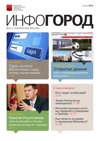 ИНФОГОРОД 
Все о технологиях Москвы 
Выпуск №13 
А также в выпуске: 
Прямая речь 
Максим Решетников: 
«Для нашей работы сегодня дедовские методы не подходят» / c. 6 
Это просто 
Один за всех 
MOS ID отменяет старую систему «тысячи паролей» / c. 8 
Полезные сервисы 
Открытые данные 
ключ к пониманию развития мегаполиса / c. 8 
• 
Кто следит за Москвой? / c. 4 
• 
Зачем Копенгагену 
копенциклы? / c. 16 
• 
Интеллектуальная система городского освещения в Тампере / c. 17 
• 
Как попасть на прием 
к чиновникам Вильнюса? / c. 18  