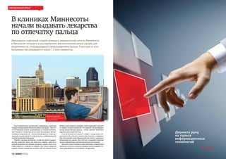 ИНФОГОРОД18
Зарубежный опыт
В клиниках Миннесоты
начали выдавать лекарства
по отпечатку пальца
Двенадцать отделений скорой помощи в американских штатах Миннесота
и Висконсин получили в распоряжение высокотехнологичные шкафы для
медикаментов, открывающиеся прикосновением пальца. Ежегодно в этих
больницах обслуживаются около 1,3 млн пациентов.
Благотворительная организация, курирующая отделения
скорой помощи, решила упростить работу персонала. . Для это-
го в больничных аптеках, операционных, на станциях неотлож-
ной помощи и сестринских постах были установлены автома-
ты выдачи медикаментов - компьютеризированные сейфы для
хранения и выдачи лекарств, подключенные к информационной
системе управления больницей.
Подобно торговым автоматам, устройства выдачи медика-
ментов позволяют врачу или медсестре выбрать таблетки в
нужной дозировке при помощи сенсорного экрана, после чего
сейф откроется и позволит их забрать. Как только лекарство
выдано, автомат немедленно оставляет об этом отметку в базе
данных учета лекарств, указывая, какой медикамент был взят
из сейфа и в каком количестве. Это помогает контролировать
расход лекарственных средств, а также заменяет бумажные
журналы учета медикаментов.
В целях безопасности доступ к сейфам с лекарствами осу-
ществляется по отпечатку пальца ответственного сотрудника.
При этом каждая такая «биометрическая печать» занесена в
больничную базу данных. Для этого все сотрудники отделений
прошли добровольную дактилоскопическую регистрацию.
Автоматы также оснащены мини-принтером, позволяющим
напечатать этикетку с именем и номером палаты пациента, ко-
торая приклеивается на контейнер с лекарствами.
Отпечаток заменяет
ключ от шкафа и роспись
в журнале учета
 