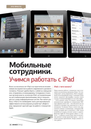 ЭТО ПРОСТО




Мобильные
сотрудники.
Учимся работать с iPad
Всего за несколько лет iPad стал практически незаме-   iPad: с чего начать?
нимым инструментом в работе современного делового
человека. Планшет удобно брать с собой на совещание    Перед началом работы с планшетом стоит уста-
                                                       новить на компьютер программу iTunes. Это сво-
или, отправляясь в командировку. Сотрудники столич-    еобразный «центр управления» iPad и одновре-
ных органов власти, используя iPad с установленными    менно мультимедийный плеер. С помощью iTunes
на него мобильными приложениями, могут получать        можно загружать фотографии, музыку, книги
                                                       и мн.др. Установочный файл есть на сайте Apple.
доступ к ряду информационных систем. Как начать ра-       Если планшет имеет 3G-модуль, желательно
боту с iPad и что необходимо знать для максимально     дополнительно приобрести специальную SIM-
эффективного использования устройства? «Инфого-        карту формата micro-sim — она обеспечит доступ
                                                       планшета в интернет вне зависимости от место-
род» предлагает краткий курс по работе с планшетом
                                                       положения. Установив iTunes и  micro-sim, под-
Apple.                                                 ключите планшет к компьютеру с помощью USB-
                                                       шнура, который идет в  комплекте с  iPad. Затем
                                                       потребуется создать учетную запись в  иденти-
                                                       фикаторе Apple ID. Регистрация займет 2 – 3 ми-
                                                       нуты — в процессе нужно будет внести контакт-
                                                       ные данные и номер кредитной карты — для по-
                                                       купки платных приложений. Теперь планшет го-
                                                       тов к работе.


 8 ИНФОГОРОД
 