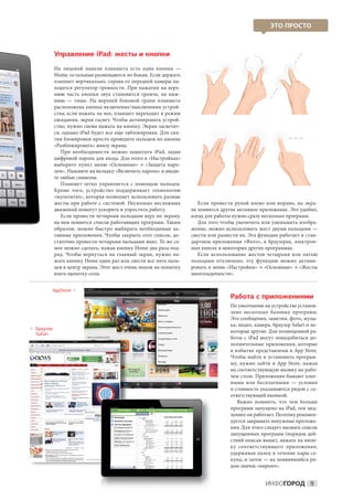 ЭТО ПРОСТО



            Управление iPad: жесты и кнопки
            На  лицевой панели планшета есть одна кнопка  —
            Home, остальные размещаются по бокам. Если держать
            планшет вертикально, справа от передней камеры на-
            ходится регулятор громкости. При нажатии на  верх-
            нюю часть кнопки звук становится громче, на  ниж-
            нюю  — тише. На  верхней боковой грани планшета
            расположена кнопка включения / выключения устрой-
            ства; если нажать на нее, планшет переходит в режим
            ожидания, экран гаснет. Чтобы активировать устрой-
            ство, нужно снова нажать на кнопку. Экран засветит-
            ся, однако iPad будет все еще заблокирован. Для сня-
            тия блокировки просто проведите пальцем по кнопке
            «Разблокировать» внизу экрана.
               При необходимости можно защитить iPad, задав
            цифровой пароль для входа. Для этого в «Настройках»
            выберите пункт меню «Основные» → «Защита паро-
            лем». Нажмите на вкладку «Включить пароль» и введи-
            те любые символы.
               Планшет легко управляется с  помощью пальцев.
            Кроме того, устройство поддерживает технологию
            «мультитач», которая позволяет использовать разные
            жесты при работе с  системой. Несколько несложных         Если провести рукой влево или вправо, на  экра-
            движений помогут ускорить и упростить работу.          не появится другое активное приложение. Это удобно,
               Если провести четырьмя пальцами верх по экрану,     когда для работы нужно сразу несколько программ.
            на нем появится список работающих программ. Таким         Для того чтобы увеличить или уменьшить изобра-
            образом, можно быстро выбирать необходимые ак-         жение, можно использовать жест двумя пальцами —
            тивные приложения. Чтобы закрыть этот список, до-      свести или развести их. Эта функция работает в стан-
            статочно провести четырьмя пальцами вниз. То же са-    дартном приложении «Фото», в браузерах, электрон-
            мое можно сделать, нажав кнопку Home два раза под-     ных книгах и некоторых других программах.
            ряд. Чтобы вернуться на  главный экран, нужно на-         Если использование жестов четырьмя или пятью
            жать кнопку Home один раз или свести все пять паль-    пальцами отключено, эту функцию можно активи-
            цев в центр экрана. Этот жест очень похож на попытку   ровать в меню «Настройки» → «Основные» → «Жесты
            взять щепотку соли.                                    многозадачности».


        AppStore 
                                                                                   Работа с приложениями
                                                                                   По умолчанию на устройстве установ-
                                                                                   лено несколько базовых программ.
                                                                                   Это сообщения, заметки, фото, музы-
                                                                                   ка, видео, камера, браузер Safari и не-
 раузер
 
 Б
 Safari
                                                                                   которые другие. Для полноценной ра-
                                                                                   боты с  iPad могут понадобиться до-
                                                                                   полнительные приложения, которые
                                                                                   в избытке представлены в App Store.
                                                                                   Чтобы найти и установить програм-
                                                                                   му, нужно зайти в  App Store, нажав
                                                                                   на соответствующую иконку на рабо-
                                                                                   чем столе. Приложения бывают плат-
                                                                                   ными или бесплатными  — условия
                                                                                   и стоимость указываются рядом с со-
                                                                                   ответствующей иконкой.
                                                                                      Важно помнить, что чем больше
                                                                                   программ запущено на iPad, тем мед-
                                                                                   леннее он работает. Поэтому рекомен-
                                                                                   дуется закрывать ненужные приложе-
                                                                                   ния. Для этого следует вызвать список
                                                                                   запущенных программ (порядок дей-
                                                                                   ствий описан выше), нажать на икон-
                                                                                   ку соответствующего приложения,
                                                                                   удерживая палец в  течение пары се-
                                                                                   кунд, и затем — на появившийся ря-
                                                                                   дом значок «кирпич».


                                                                                                  ИНФОГОРОД 9
 