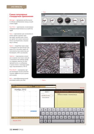 ЭТО ПРОСТО

                                        асы
                                         
                                         Ч

Самые популярные
стандартные приложения
iMessage — программа для бесплатно-
го обмена сообщениями между устрой-
ствами Apple.

Face Time — приложение, позволяющее
совершать видеозвонки на устройства
Apple.

Часы — приложение дает возможность
узнать время в разных горо-
дах мира, часовой пояс и пого-
ду; кроме того может использо-
ваться как будильник, секундо-
мер и таймер.

Карты — подробная карта мира
с возможностью просмотра в ре-
жиме 3D и спутника, может ис-
пользоваться как навигатор, ра-
ботающий с GPS-спутниками.

Заметки — приложение служит
для создания текстовых записей
с возможностью выбора шриф-
та, отправки заметок по элек-
тронной почте, в сообщении,
а также печати с помощью прин-
тера, подключенного к Wi-Fi.

Photo Booth — программа, пре-
доставляющая восемь дополни-
тельных эффектов для встроен-
ной камеры.

Mail — многофункциональный
почтовый клиент для iPad.              арты
                                        
                                        К




                                                 аметки
                                                  
                                                  З




   раузер Safari
    
    Б




10 ИНФОГОРОД
 