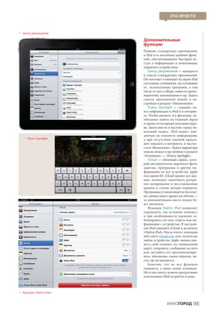 ЭТО ПРОСТО



 ентр уведомлений
 
 Ц

                         Дополнительные
                         функции
                         Помимо стандартных приложений,
                         в iPad есть несколько удобных функ-
                         ций, обеспечивающих быстрый до-
                         ступ к  информации и  помогающих
                         управлять устройством.
                             Центр уведомлений — находится
                         в  списке стандартных приложений.
                         Он получает и выводит на экран iPad
                         системные сообщения, поступающие
                         от   используемых программ, в  том
                         числе из чата в Skype, новости произ-
                         водителей, напоминания и пр. Задать
                         список приложений можно в  на-
                         стройках в разделе «Уведомления».
                             Поиск Spotlight  — «умный» по-
                         иск информации в iPad и в интерне-
                         те. Чтобы вызвать эту функцию, не-
                         обходимо выйти на  главный экран
                         и провести четырьмя пальцами впра-
                         во. Затем ввести в пустую строку по-
                         исковый запрос. iPad выдаст най-
                         денную на  планшете информацию,
    оиск Spotlight
     
     П                   а  при отсутствии таковой предло-
                         жит поискать в интернете, в частно-
                         сти в «Википедии». Задать параметры
                         поиска можно в настройках в разделе
                         «Основные» — «Поиск Spotlight».
                             iCloud  — облачный сервис, кото-
                         рый автоматически переносит фото,
                         заметки, программы и  другую ин-
                         формацию на  все устройства Apple
                         под одним ID. iCloud хранит все дан-
                         ные, позволяет выполнять резерв-
                         ное копирование и  восстановление
                         данных в  случае потери планшета.
                         Программа устанавливается бесплат-
                         но, однако имеет предел по объему —
                         за дополнительное место нужно бу-
                         дет заплатить.
                             Функция Найти iPad позволяет
                         определить, где оставлен планшет,
                         и  при необходимости удаленно за-
                         блокировать его или стереть всю ин-
                         формацию с устройства. В настрой-
                         ках iPad нажмите iCloud и включите
                         «Найти iPad». После этого с помощью
                         веб-сайта icloud.com или, используя
                         любое устройство Apple, можно уви-
                         деть свой планшет на  специальной
                         карте, отправить сообщение на него
                         или заставить его просигнализиро-
                         вать, обозначив, таким образом, ме-
                         сто, где он находится.
                             Конечно, это не  все функции
                         планшета, а  лишь самые основные.
                         Но и они смогут помочь продуктивно
                         использовать iPad на работе и дома.



 ункция «Найти iPad»
 
 Ф


                                         ИНФОГОРОД 11
 