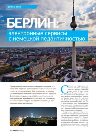 ЦЕННЫЙ ОПЫТ




БЕРЛИН:
электронные сервисы
с немецкой педантичностью




                                                     С
 Развитие информационно-коммуникационных тех-                    егодня на  территории не-
                                                                 мецкой столицы сформиро-
 нологий в Берлине происходит поступательно и про-               ван ИКТ-кластер, объединя-
 текает в исключительно благоприятных условиях,                  ющий около 37  тыс. компа-
                                                                 ний. Генерируемый ими до-
 где необходимая инфраструктура получает нужную
                                                     ход составляет около 26  млрд евро в  год.
 финансовую поддержку, власти заинтересованы         Всего в  сфере информационных техноло-
 в результатах, академическая среда регулярно по-    гий Берлина занято более 314  тыс. чело-
                                                     век. Подобный благоприятный для про-
 ставляет новые кадры, а жители понимают, в чем      никновения инноваций климат вот уже
 польза открытых данных.                             15 лет стимулирует успех инициатив в об-
                                                     ласти построения информационного горо-
                                                     да. За развитие информационных техноло-
                                                     гий в Берлине отвечает департамент эконо-
                                                     мики, технологий и исследований.
                                                        Модернизация городского управления
                                                     с  помощью информационных техноло-
                                                     гий началась с инициативы Projekt Zukunft
                                                     («Проект будущего») еще в 1997 г. Тогда ру-
                                                     ководство рабочей группой взял на  себя
                                                     Департамент внутренних дел, но активным
                                                     инициатором программы выступил как
                                                     раз Департамент экономики и технологий.
                                                     Впрочем, именно этот тандем госструктур


  12 ИНФОГОРОД
 