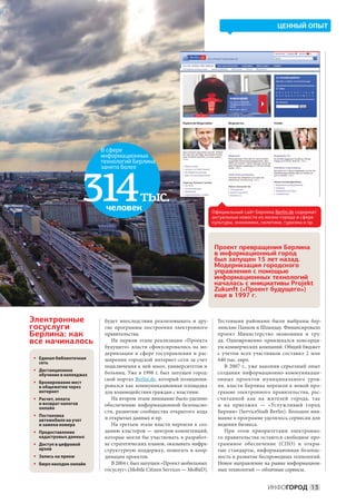ЦЕННЫЙ ОПЫТ




                         В сфере
                         информационных
                         технологий Берлина
                         занято более




                      314 человек
                                         тыс.
                                                                         Официальный сайт Берлина Berlin.de содержит
                                                                         актуальные новости из жизни города в сфере
                                                                         культуры, экономики, политики, туризма и пр.




                                                                         Проект превращения Берлина
                                                                         в информационный город
                                                                         был запущен 15 лет назад.
                                                                         Модернизация городского
                                                                         управления с помощью
                                                                         информационных технологий
                                                                         началась с инициативы Projekt
                                                                         Zukunft («Проект будущего»)
                                                                         еще в 1997 г.


Электронные               будет впоследствии реализовывать и  дру-         Тестовыми районами были выбраны бер-
госуслуги                 гие программы построения электронного            линские Панков и Шпандау. Финансировало
Берлина: как              правительства.                                   проект Министерство экономики и  тру-
все начиналось               На  первом этапе реализации «Проекта          да. Одновременно привлекался консорци-
                          будущего» власти сфокусировались на мо-          ум коммерческих компаний. Общий бюджет
                          дернизации в сфере госуправления и рас-          с  учетом всех участников составил 2  млн
• Единая библиотечная     ширении городской интернет-сети за счет          640 тыс. евро.
  сеть
                          подключения к ней школ, университетов и              В  2007  г., уже накопив серьезный опыт
• Дистанционное
  обучение в колледжах    больниц. Уже в 1998 г. был запущен город-        создания информационно-коммуникаци-
                          ской портал Berlin.de, который позициони-        онных проектов муниципального уров-
• Бронирование мест
  в общежитии через       ровался как коммуникационная площадка            ня, власти Берлина перешли к новой про-
  интернет                для взаимодействия граждан с властями.           грамме электронного правительства, рас-
• Расчет, оплата             На втором этапе внимание было уделено         считанной как на  жителей города, так
  и возврат налогов       обеспечению информационной безопасно-            и  на  приезжих  — «Услужливый город
  онлайн
                          сти, развитию сообщества открытого кода          Берлин» (ServiceStadt Berlin). Большое вни-
• Постановка
  автомобиля на учет      и открытых данных и пр.                          мание в программе уделялось сервисам для
  и замена номера            На третьем этапе власти перешли к соз-        ведения бизнеса.
• Предоставление          данию кластеров  — центров компетенций,              При этом приоритетами электронно-
  кадастровых данных      которые могли  бы участвовать в  разработ-       го правительства остаются свободное про-
• Доступ в цифровой       ке стратегических планов, оказывать инфра-       граммное обеспечение (СПО) и  откры-
  архив                   структурную поддержку, помогать в  коор-         тые стандарты, информационная безопас-
• Запись на прием         динации проектов.                                ность и развитие беспроводных технологий.
• Бюро находок онлайн        В 2004 г. был запущен «Проект мобильных       Новое направление на рынке информацион-
                          госуслуг» (Mobile Citizen Services — MoBüD).     ных технологий — облачные сервисы.


                                                                                                ИНФОГОРОД 13
 