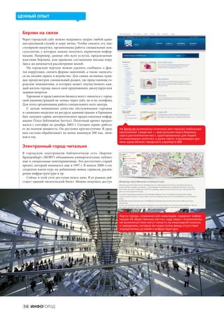 ЦЕННЫЙ ОПЫТ



 Берлин на связи
 Через городской сайт можно направить запрос любой адми-
 нистративной службе и мэру лично. Чтобы снизить эту эпи-
 столярную нагрузку, организована работа специальных кон-
 сультантов, у  которых можно получить первичную инфор-
 мацию. Например, данные обо всех услугах, предлагаемых
 властями Берлина, или правилах составления письма мэру.
 Здесь же начинается рассмотрение жалоб.
    На  городском портале можно удалить сообщить о  фак-
 тах коррупции, скачать формы заявлений, а также записать-
 ся на онлайн-прием в ведомство. Для самых активных граж-
 дан предусмотрен специальный раздел, где представлены го-
 родские инициативы, в  которых может поучаствовать каж-
 дый житель города, внося свои предложения, дискутируя или
 задавая вопросы.
    Горожане и представители бизнеса могут связаться с город-
 ской администрацией не только через сайт, но и по телефону.
 Для этого организована работа специального колл-центра.
    С  целью повышения качества обслуживания горожан
 и снижения нагрузки на ресурсы администрации в Германии
 был запущен сервис автоматического предоставления инфор-
 мации (Voice Information Service). Пилотный проект продол-
 жался с сентября по декабрь 2003 г. Сегодня сервис работа-
 ет на полную мощность. Он доступен круглосуточно. В сред-      На Berlin.de размещены полезные для горожан мобильные
 нем система обрабатывает не менее минимум 200 тыс. звон-       приложения. Среди них — виртуальная карта Берлина,
                                                                карта расположения мест, адаптированных для людей
 ков в год.                                                     на инвалидных колясках, и даже карта, отражающая уро-
                                                                вень шума вблизи городского аэропорта BBI
 Электронный город-читальня
 В  городскую электронную библиотечную сеть «Берлин-
 Бранденбург» (KOBV) объединены университетские, публич-
 ные и специальные книгохранилища. Это достаточно старый
 проект, который начинался еще в 1997 г. В начале 2000-х его
 создатели взяли курс на добавление новых сервисов, расши-
 рение инфраструктуры и пр.
    Сейчас в этой сети доступен поиск книг. В ее рамках дей-
 ствует единый читательский билет. Можно получить доступ




                                                                Карта города, созданная для инвалидов, содержит инфор-
                                                                мацию об общественных местах, куда люди с ограниченны-
                                                                ми возможностями могут попасть на инвалидной коляске,
                                                                и заведениях, которые им недоступны ввиду отсутствия
                                                                определенных условий и инфраструктуры




  14 ИНФОГОРОД
 