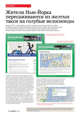 ФОТОФАКТ



Жители Нью-Йорка
пересаживаются из желтых
такси на голубые велосипеды
В марте 2013 г. в Нью-Йорке стартует новый интерактивный проект Citi Bike.
В городе откроется более 400 автоматизированных станций, где горожане смогут
брать велосипеды напрокат. Интерактивную карту будущего расположения
велостанций в течение 9 месяцев составляли сами жители «большого яблока».

                                                                               Одним из инициаторов проекта Citi Bike стал
                                                                               Департемент Транспорта Нью-Йорка (DOT)




                                                                                                        Расположение всех велостанций можно
                                                                                                        посмотреть на сайте проекта Citi Bike




Citi Bike стал совместным проектом городских властей
и одного из крупных банков. Поучаствовать в нем пригла-
сили и самих нью-йоркцев. Горожанам предложили выска-
зать свои предложения и пожелания по расположению ве-                                                         Й
                                                           Однако останавливаться на достигнутом власти Нью-Йорка
лостанций и поучаствовать в создании интерактивной схе-    не собираются. Интерактивная карта продолжает расши-
мы. На сайте New York City Bike Share жители мегаполиса    ряться — благодаря активности пользователей на ней по-
совместно выбирали лучшие места для размещения стоя-       являются все новые станции. Вскоре после запуска проек-
нок, отмечали их на карте города, обсуждали предложе-      та количество велосипедов в пунктах проката планируется
ния других пользователей и голосовали за понравившиеся     увеличить до 10 тыс.
идеи. В общей сложности в проекте приняли участие более
70 тыс. человек. Голосование завершилось весной 2012 г.,
а ровно через год 420 автоматизированных велостоянок
начнут работать в Бруклине, Манхэттене и Квинсе.
Велосипедные станции будут представлять собой ми-
ни-стоянки, оборудованные стойками с тач-скрином и элек-
тронной картой системы. Стоимость пользования систе-
мой составит 9,5 долл. в сутки, 25 долл. придется запла-
тить за 7 дней или 95 долл. — за год. В распоряжение жи-
телей города будут переданы 7 тыс. новых ярко-голубых
велосипедов. Оплачивать прокат можно будет прямо на ме-
сте обычной банковской картой. Станции будут работать
24 часа в сутки без выходных.                              Кликнув на любой значок на карте, можно просмотреть предложения и комментарии,
                                                           оставленные другими пользователями


                                        Если у вас есть идеи по созданию нового мобильного приложения или SMS-сервисов, обратитесь
                                        в проектный офис Департамента информационных технологий г. Москвы «Единая мобильная
                                        платформа» (emp@mos.ru)
     16 ИНФОГОРОД
 