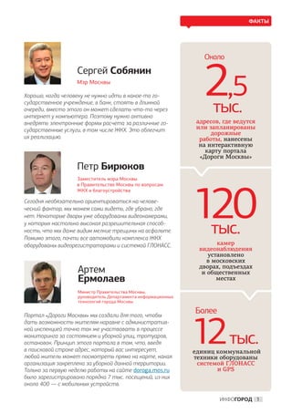 ФАКТЫ




                                                                 Около
                   Сергей Собянин
                   Мэр Москвы

Хорошо, когда человеку не нужно идти в какое-то го-
сударственное учреждение, в банк, стоять в длинной
очереди, вместо этого он может сделать что-то через
интернет у компьютера. Поэтому нужно активно
                                                                 2,5
                                                                   тыс.
внедрять электронные формы расчета за различные го-           адресов, где ведутся
сударственные услуги, в том числе ЖКХ. Это облегчит           или запланированы
                                                                   дорожные
их реализацию.                                                 работы, нанесены
                                                               на интерактивную
                                                                 карту портала
                                                               «Дороги Москвы»
                   Петр Бирюков
                   Заместитель мэра Москвы
                   в Правительстве Москвы по вопросам




                                                              120
                   ЖКХ и благоустройства

Сегодня необязательно ориентироваться на челове-
ческий фактор, мы можем сами видеть, где убрано, где
нет. Некоторые дворы уже оборудованы видеокамерами,
у которых настолько высокая разрешительная способ-
ность, что мы даже видим мелкие трещины на асфальте.
Помимо этого, почти все автомобили комплекса ЖКХ
                                                                   тыс.
оборудованы видеорегистраторами и системой ГЛОНАСС.                  камер
                                                               видеонаблюдения
                                                                  установлено
                                                                  в московских
                                                               дворах, подъездах
                   Артем                                        и общественных
                   Ермолаев                                          местах

                   Министр Правительства Москвы,
                   руководитель Департамента информационных
                   технологий города Москвы


Портал «Дороги Москвы» мы создали для того, чтобы
                                                              Более


                                                              12тыс.
дать возможность жителям наравне с административ-
ной инспекцией точно так же участвовать в процессе
мониторинга за состоянием и уборкой улиц, тротуаров,
остановок. Принцип этого портала в том, что, введя
в поисковой строке адрес, который вас интересует,             единиц коммунальной
любой житель может посмотреть прямо на карте, какая           техники оборудованы
организация закреплена за уборкой данной территории.           системой ГЛОНАСС
Только за первую неделю работы на сайте doroga.mos.ru                и GPS
было зарегистрировано порядка 7 тыс. посещений, из них
около 400 — с мобильных устройств.

                                                                      ИНФОГОРОД 1
 