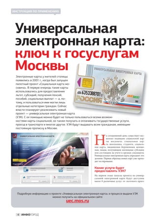 ИНСТРУКЦИЯ ПО ПРИМЕНЕНИЮ




 Универсальная
 электронная карта:
 ключ к госуслугам
 Москвы
 Электронные карты у жителей столицы
 появились в 2001 г., когда был запущен
 пилотный проект «Социальная карта мо-
 сквича». В первую очередь такие карты
 использовались для предоставления
 льгот, субсидий, получения пенсий,
 пособий, социальных выплат — а, по-
 тому, и пользоваться ими могли лишь
 отдельные категории граждан. Сейчас
 власти планируют реализовать новый
 проект — универсальная электронная картата
 (УЭК). С ее помощью можно будет не только пользоваться всеми возмож-
                                          о
 ностями карты социальной, но также получать и оплачивать государственные услуги,
 проезд в транспорте и многое другое. УЭК будут выдавать всем гражданам, имеющим
 постоянную прописку в Москве.




                                                        Н
                                                                   а сегодняшний день существует нес-
                                                                    колько подвидов социальной кар-
                                                                   ты москвича: социальная кар-
                                                                   та школьника, студента, социаль-
                                                         ная карта, выдаваемая беременным женщи-
                                                         нам, лицам, получающим жилищные субсидии
                                                         или состоящим на учете в органах соцзащиты.
                                                         Универсальная электронная карта упразднит это
                                                         деление. Первые образцы новых карт уже прохо-
                                                         дят тестирование.

                                                         Какие услуги будет
                                                         предоставлять УЭК?
                                                         На  первом этапе запуска проекта по  универ-
                                                         сальной электронной карте будут доступны
                                                         около 8  различных услуг: от  льготного проез-




  Подробную информацию о проекте «Универсальная электронная карта» и процессе выдачи УЭК
                          можно получить на официальном сайте
                                    uec.mos.ru

  4 ИНФОГОРОД
 