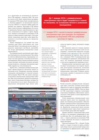 ИНСТРУКЦИЯ ПО ПРИМЕНЕНИЮ



да в  транспорте до  возможности использо-
вать УЭК наравне с  полисом ОМС. Но  вско-
ре список услуг будет значительно расширен.
                                                        До 1 января 2014 г. универсальная
С помощью УЭК можно будет авторизоваться           электронная карта будет выдаваться только
в «Личном кабинете» на московском портале         по желанию, на основании личного заявления
госуслуг (МПГУ) и заказать любые представ-                        гражданина
ленные там сервисы. Благодаря УЭК можно
будет также получать информацию об услугах
в терминалах банков, подключившихся к про-
екту, записываться на  прием к  врачу. Кроме       С 1 января 2014 г. начнется выпуск универсальных
того, появится возможность оплачивать УЭК
проезд в общественном транспорте. Для срав-           электронных карт для граждан, не подавших
нения: социальная карта дает лишь право бес-           заявление на получение УЭК или заявление
платного и  льготного проезда на  городском                        на отказ от карты
транспорте.
   Также планируется, что новый тип элек-
тронных карт будет действовать как «ком-                                 саться на прием к врачу, оплачивать товары
плексный билет» для проезда на всех видах го-                            и услуги.
родского транспорта: автобусах, троллейбу-      Электронные карты           Но, пожалуй, одним из главных преиму-
сах, метро, пригородных электричках и даже      применяются во мно-      ществ карт нового поколения станет их ин-
аэроэкспрессе.                                  гих странах мира.        теграция с  московским порталом государ-
   По универсальной электронной карте будет     Например, в Германии,    ственных услуг pgu.mos.ru. Все госуслуги,
доступен ряд услуг для школьников. Уже сейчас   США, Китае они           представленные на  портале, будут доступ-
во многих образовательных учреждениях сто-      используются как         ны с  помощью УЭК. К  универсальной кар-
лицы системы прохода и питания детей авто-      паспорт. На ID-картах    те планируется привязать электронную под-
матизированы. Вход и выход учеников в школу,    жителей Гонконга         пись, что позволит гражданам получать
оплата питания, получение льготного питания     хранятся все личные      в том числе и юридически значимые услуги.
осуществляются с помощью электронных карт.      данные и даже               Универсальную электронную карту мож-
УЭК сохранит все эти возможности.               отпечатки пальцев.       но будет использовать для подачи заявле-
   Кроме того, с помощью универсальных карт     С помощью таких карт     ний, регистрации документов, получения
будет предоставляться несколько видов со-       можно проходить          справок, выписок в  государственных и  му-
циальных услуг. Например, оказание помощи       пограничный контроль     ниципальных структурах. Собирать допол-
гражданам, находящимся в  тяжелой жизнен-       или просто использо-     нительные справки и  документы не  будет
ной ситуации. Имея УЭК, они смогут получать     вать их как абонемент    необходимости.
в магазинах минимальные продуктовые набо-       в библиотеке
ры. При этом оплачивать продукты владельцы                               Кто и как может
карт смогут бонусными баллами, которые бу-
дут начисляться на их карту. Владельцы уни-
                                                                         получить УЭК?
версальных электронных карт смогут запи-         Портал государствен-   Чтобы получить универсальную электрон-
                                                  ных услуг pgu.mos.ru   ную карту, жителям столицы нужно будет
                                                                         обратиться в один из городских многофунк-
                                                                         циональных центров (МФЦ). Пункты выда-
                                                                         чи УЭК также будут открыты в некоторых
                                                                         отделениях Сбербанка. Школьники смогут
                                                                         получить УЭК прямо в своем образователь-
                                                                         ном учреждении.
                                                                            Стать владельцем универсальной элек-
                                                                         тронной карты могут все граждане, име-
                                                                         ющие постоянную регистрацию в  Москве.
                                                                         Выдача универсальной электронной карты
                                                                         будет осуществляться на  бесплатной осно-
                                                                         ве. Держателю социальной карты москви-
                                                                         ча универсальная карта будет выдаваться
                                                                         по истечению срока действия первой.
                                                                            Однако заменить социальную карту мож-
                                                                         но будет и не дожидаясь завершения ее сро-
                                                                         ка действия. Все, что необходимо будет сде-
                                                                         лать, — подать заявление на получение УЭК,
                                                                         а также заявление об отказе от социальной
                                                                         карты москвича.
                                                                            Срок изготовления УЭК — 30 дней. Чтобы
                                                                         узнать о  стадии готовности карты, необхо-
                                                                         димо будет ввести уникальный номер свое-
                                                                         го заявления на официальном сайте проек-
                                                                         та uec.mos.ru.


                                                                                              ИНФОГОРОД 5
 