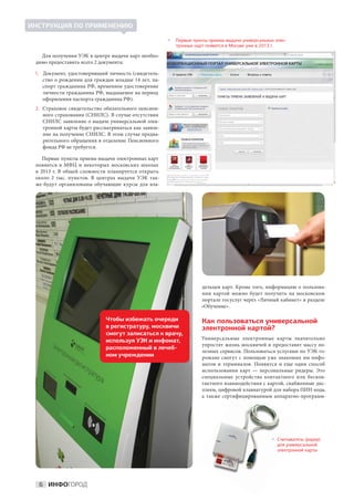 ИНСТРУКЦИЯ ПО ПРИМЕНЕНИЮ

                                                     
                                                       Первые пункты приема-выдачи универсальных элек-
                                                       тронных карт появятся в Москве уже в 2013 г.

   Для получения УЭК в центре выдачи карт необхо-
 димо предоставить всего 2 документа:

 1. Документ, удостоверяющий личность (свидетель-
   ство о рождении для граждан младше 14 лет, па-
   спорт гражданина РФ, временное удостоверение
   личности гражданина РФ, выдаваемое на период
   оформления паспорта гражданина РФ).
 2. Страховое свидетельство обязательного пенсион-
   ного страхования (СНИЛС). В случае отсутствия
   СНИЛС заявление о выдаче универсальной элек-
   тронной карты будет рассматриваться как заявле-
   ние на получение СНИЛС. В этом случае предва-
   рительного обращения в отделение Пенсионного
   фонда РФ не требуется.

     Первые пункты приема-выдачи электронных карт
 появятся в МФЦ и некоторых московских школах
 в  2013 г. В  общей сложности планируется открыть
 около 2  тыс. пунктов. В  центрах выдачи УЭК так-
 же будут организованы обучающие курсы для вла-




                                                                   дельцев карт. Кроме того, информацию о пользова-
                                                                   нии картой можно будет получить на  московском
                                                                   портале госуслуг через «Личный кабинет» в разделе
                                                                   «Обучение».

                            Чтобы избежать очереди                 Как пользоваться универсальной
                            в регистратуру, москвичи               электронной картой?
                            смогут записаться к врачу,
                            используя УЭК и инфомат,               Универсальные электронные карты значительно
                                                                   упростят жизнь москвичей и предоставят массу по-
                            расположенный в лечеб-
                                                                   лезных сервисов. Пользоваться услугами по УЭК го-
                            ном учреждении                         рожане смогут с  помощью уже знакомых им инфо-
                                                                   матов и  терминалов. Появится и  еще один способ
                                                                   использования карт  — персональные ридеры. Это
                                                                   специальные устройства контактного или бескон-
                                                                   тактного взаимодействия с картой, снабженные дис-
                                                                   плеем, цифровой клавиатурой для набора ПИН-кода,
                                                                   а  также сертифицированным аппаратно-программ-




                                                                                                читыватель (ридер)
                                                                                                 
                                                                                                 С
                                                                                                 для универсальной
                                                                                                 электронной карты




  6 ИНФОГОРОД
 