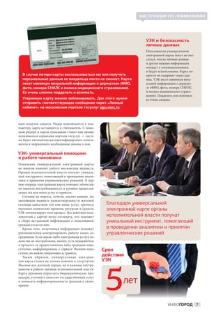 ИНСТРУКЦИЯ ПО ПРИМЕНЕНИЮ




                                                                    УЭК и безопасность
                                                                    личных данных
                                                                    Пользователи универсальной
                                                                    электронной карты могут не опа-
                                                                    саться, что их личные данные
                                                                    и другая важная информация
                                                                    попадут к злоумышленникам
                                                                    и будут использованы. Карта по-
  В случае потери карты воспользоваться ею или получить             просту не содержит таких дан-
  персональные данные ее владельца никто не сможет. Карта           ных. УЭК несет минимум визу-
  несет минимум визуальной информации о держателе (ФИО,             альной информации о держате-
  фото, номера СНИЛС и полиса медицинского страхования).            ле (ФИО, фото, номера СНИЛС
  Ее очень сложно подделать и взломать.                             и полиса медицинского страхо-
                                                                    вания). Подделать или взломать
  Утерянную карту можно заблокировать. Для этого нужно              ее очень сложно.
  отправить соответствующее сообщение через «Личный
  кабинет» на московском портале госуслуг pgu.mos.ru.



ным модулем защиты. Ридер подключается к  ком-
пьютеру, карта вставляется в считыватель. С помо-
щью ридера и карты гражданам станет еще проще
пользоваться сервисами портала госуслуг — систе-
ма будет автоматически идентифицировать пользо-
вателя и запрашивать необходимые данные о нем.

УЭК: универсальный помощник
в работе чиновника
Появление универсальной электронной карты
во  многом изменит работу московских ведомств.
Органы исполнительной власти получат уникаль-
ный инструмент, помогающий в проведении анали-
тики и принятии управленческих решений. В пер-
вую очередь электронная карта поможет объектив-
но оценить востребованность и уровень предостав-
ления тех или иных услуг и сервисов.
    Сегодня на опросы, отчеты, анализ данных, по-
зволяющие выявить удовлетворенности жителей
столицы качеством тех или иных услуг, тратится       Благодаря универсальной
огромное количество времени, ресурсов и средств.     электронной карте органы
УЭК оптимизирует этот процесс. Все действия поль-
зователей с  картой легко отследить, что поможет     исполнительной власти получат
в  сборе актуальной информации о  пользовании        уникальный инструмент, помогающий
граждан госуслугами.
    Кроме того, полученная информация поможет        в проведении аналитики и принятии
руководителям контролировать работу своих со-        управленческих решений
трудников. Если какая-либо электронная услуга ве-
домства не востребована, значит, есть недоработки
в процессе ее предоставления либо граждане недо-
статочно информированы о сервисе. Выявив недо-      Срок
статки, их можно оперативно устранить.
   Таким образом, универсальная электрон-
                                                    действия
ная карта станет не  только ключом к  госуслугам    УЭК
Москвы для жителей города, но и важным инстру-




                                                     5
ментом в работе органов исполнительной власти.
Карта призвана упростить бюрократические про-
цедуры, улучшить качество государственных услуг
и повысить информированность граждан о своих
правах.
                                                           лет

                                                                                 ИНФОГОРОД 7
 