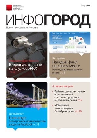 Выпуск №8




ИНФОГОРОД
Все о технологиях Москвы




                              Это просто
  Повышаем эффективность
                              Каждый файл
  Видеонаблюдение             на своем месте
  на службе ЖКХ               Как и где хранить данные
  / c. 4                      в сети / c. 8



                              А также в выпуске:

                              • Рейтинг самых активных
                                пользователей
                                системы городского
                                видеонаблюдения / c. 2
                              • Мобильный
                                экококонтроль
                                Сан-Франциско / c. 16
  Ценный опыт
  Сингапур:
  электронное правительство
  уходит в Facebook / c. 12
 