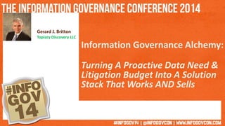 Gerard J. Britton 
Topiary Discovery LLC 
Information Governance Alchemy: 
Turning A Proactive Data Need & 
Litigation Budget Into A Solution 
Stack That Works AND Sells 
 