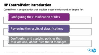 HP and Autonomy Confidential © Copyright 2012 Hewlett-Packard Development Company, L.P. The information contained herein is subject to change without notice.15
ControlPoint is an application that provides a user interface and an ‘engine’ for:
HP ControlPoint Introduction
Configuring the classification of files
Reviewing the results of classifications
Configuring and applying policies that
take actions, ‘about’ files that it manages
 