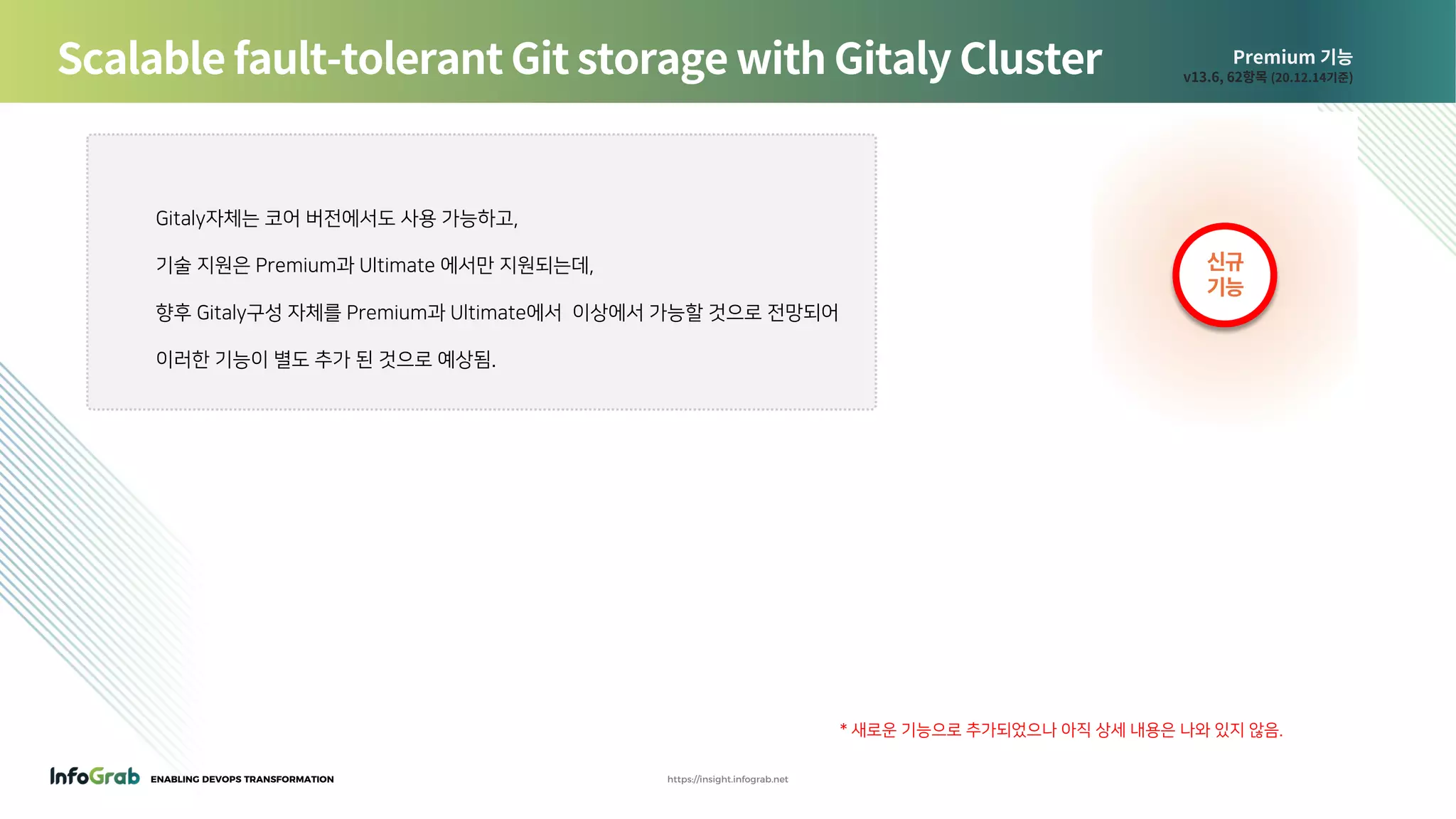ENABLING DEVOPS TRANSFORMATION https://insight.infograb.net
Premium 기능
v13.6, 62항목 (20.12.14기준)
Scalable fault-tolerant Git storage with Gitaly Cluster
신규
기능
Gitaly자체는 코어 버전에서도 사용 가능하고,
기술 지원은 Premium과 Ultimate 에서만 지원되는데,
향후 Gitaly구성 자체를 Premium과 Ultimate에서 이상에서 가능할 것으로 전망되어
이러한 기능이 별도 추가 된 것으로 예상됨.
* 새로운 기능으로 추가되었으나 아직 상세 내용은 나와 있지 않음.
 