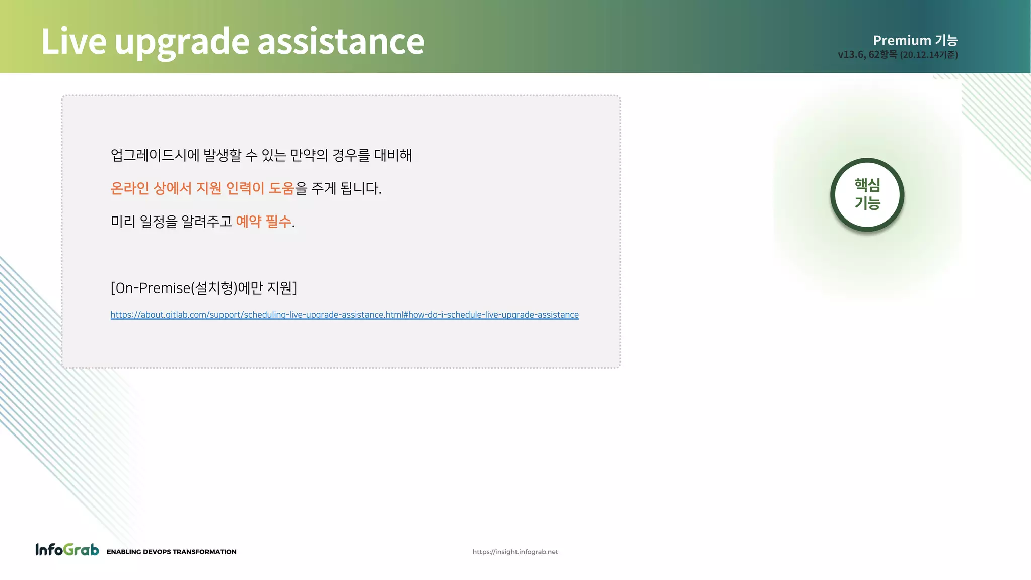 ENABLING DEVOPS TRANSFORMATION https://insight.infograb.net
Premium 기능
v13.6, 62항목 (20.12.14기준)
업그레이드시에 발생할 수 있는 만약의 경우를 대비해
온라인 상에서 지원 인력이 도움을 주게 됩니다.
미리 일정을 알려주고 예약 필수.
[On-Premise(설치형)에만 지원]
https://about.gitlab.com/support/scheduling-live-upgrade-assistance.html#how-do-i-schedule-live-upgrade-assistance
Live upgrade assistance
핵심
기능
 