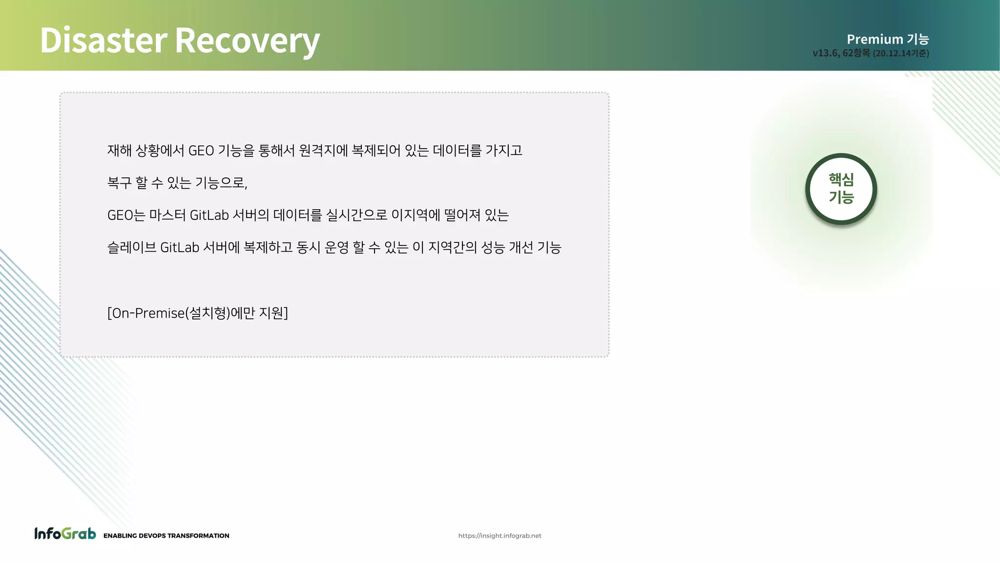ENABLING DEVOPS TRANSFORMATION https://insight.infograb.net
Premium 기능
v13.6, 62항목 (20.12.14기준)Disaster Recovery
핵심
기능
재해 상황에서 GEO 기능을 통해서 원격지에 복제되어 있는 데이터를 가지고
복구 할 수 있는 기능으로,
GEO는 마스터 GitLab 서버의 데이터를 실시간으로 이지역에 떨어져 있는
슬레이브 GitLab 서버에 복제하고 동시 운영 할 수 있는 이 지역간의 성능 개선 기능
[On-Premise(설치형)에만 지원]
 