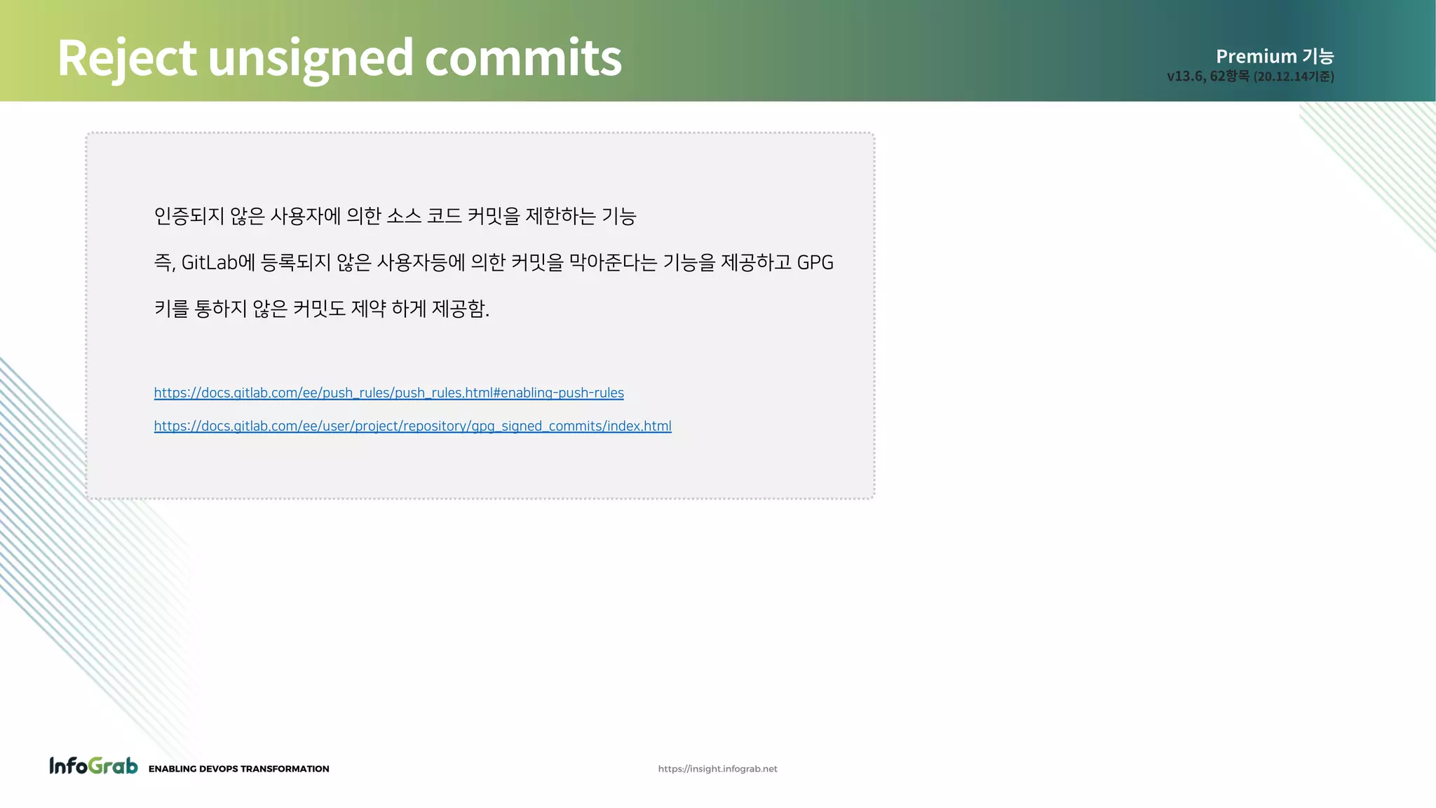 ENABLING DEVOPS TRANSFORMATION https://insight.infograb.net
Premium 기능
v13.6, 62항목 (20.12.14기준)Reject unsigned commits
인증되지 않은 사용자에 의한 소스 코드 커밋을 제한하는 기능
즉, GitLab에 등록되지 않은 사용자등에 의한 커밋을 막아준다는 기능을 제공하고 GPG
키를 통하지 않은 커밋도 제약 하게 제공함.
https://docs.gitlab.com/ee/push_rules/push_rules.html#enabling-push-rules
https://docs.gitlab.com/ee/user/project/repository/gpg_signed_commits/index.html
 