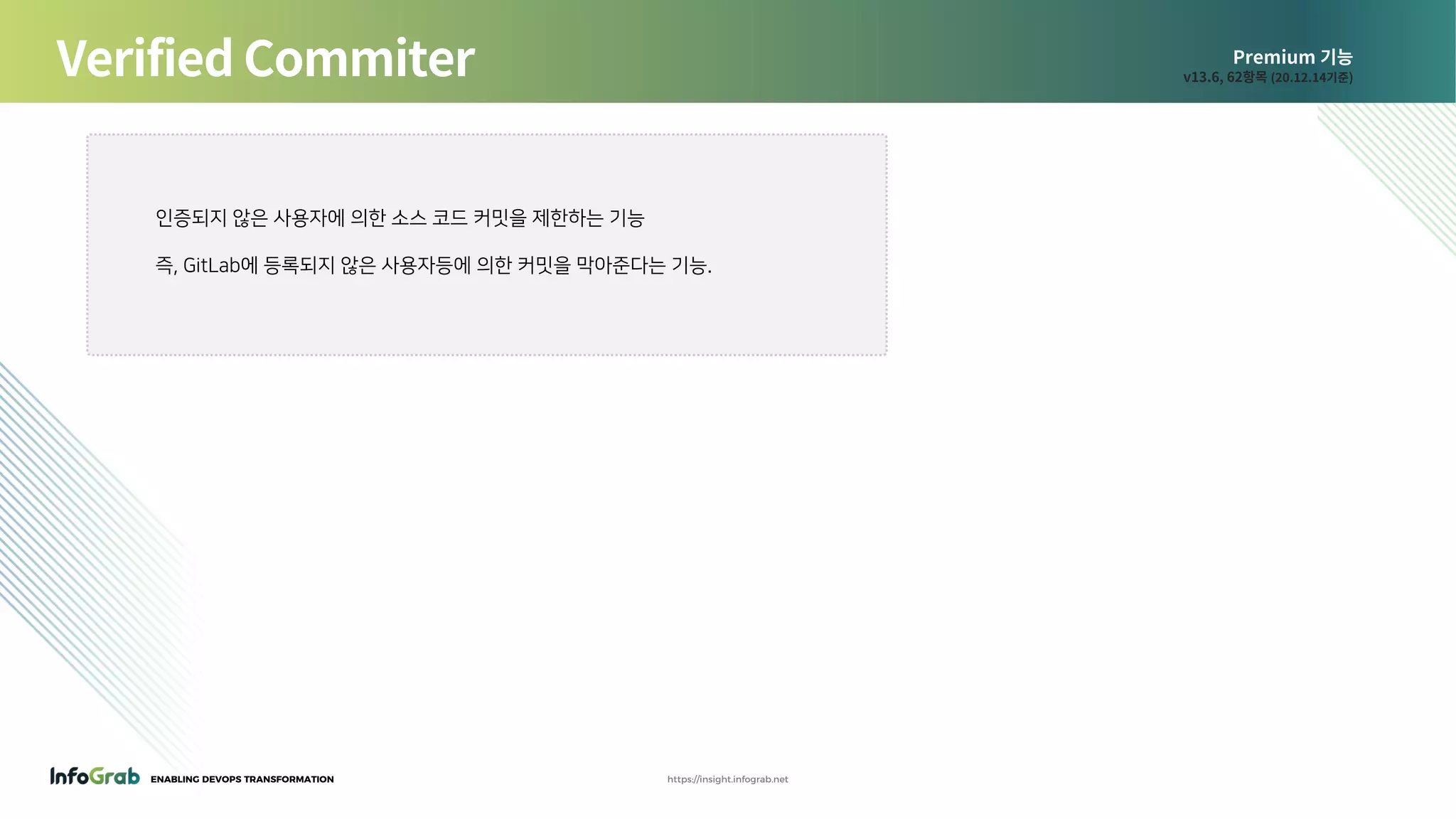 ENABLING DEVOPS TRANSFORMATION https://insight.infograb.net
Premium 기능
v13.6, 62항목 (20.12.14기준)Verified Commiter
인증되지 않은 사용자에 의한 소스 코드 커밋을 제한하는 기능
즉, GitLab에 등록되지 않은 사용자등에 의한 커밋을 막아준다는 기능.
 