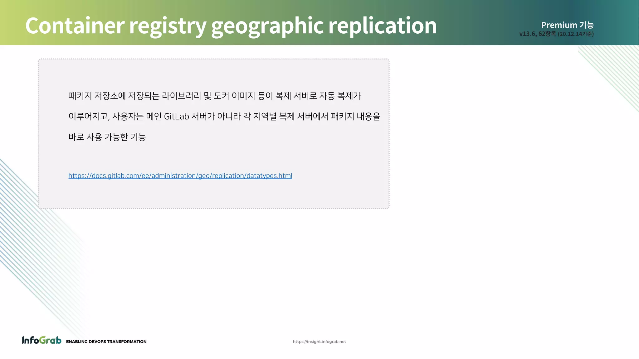 ENABLING DEVOPS TRANSFORMATION https://insight.infograb.net
Premium 기능
v13.6, 62항목 (20.12.14기준)Container registry geographic replication
패키지 저장소에 저장되는 라이브러리 및 도커 이미지 등이 복제 서버로 자동 복제가
이루어지고, 사용자는 메인 GitLab 서버가 아니라 각 지역별 복제 서버에서 패키지 내용을
바로 사용 가능한 기능
https://docs.gitlab.com/ee/administration/geo/replication/datatypes.html
 