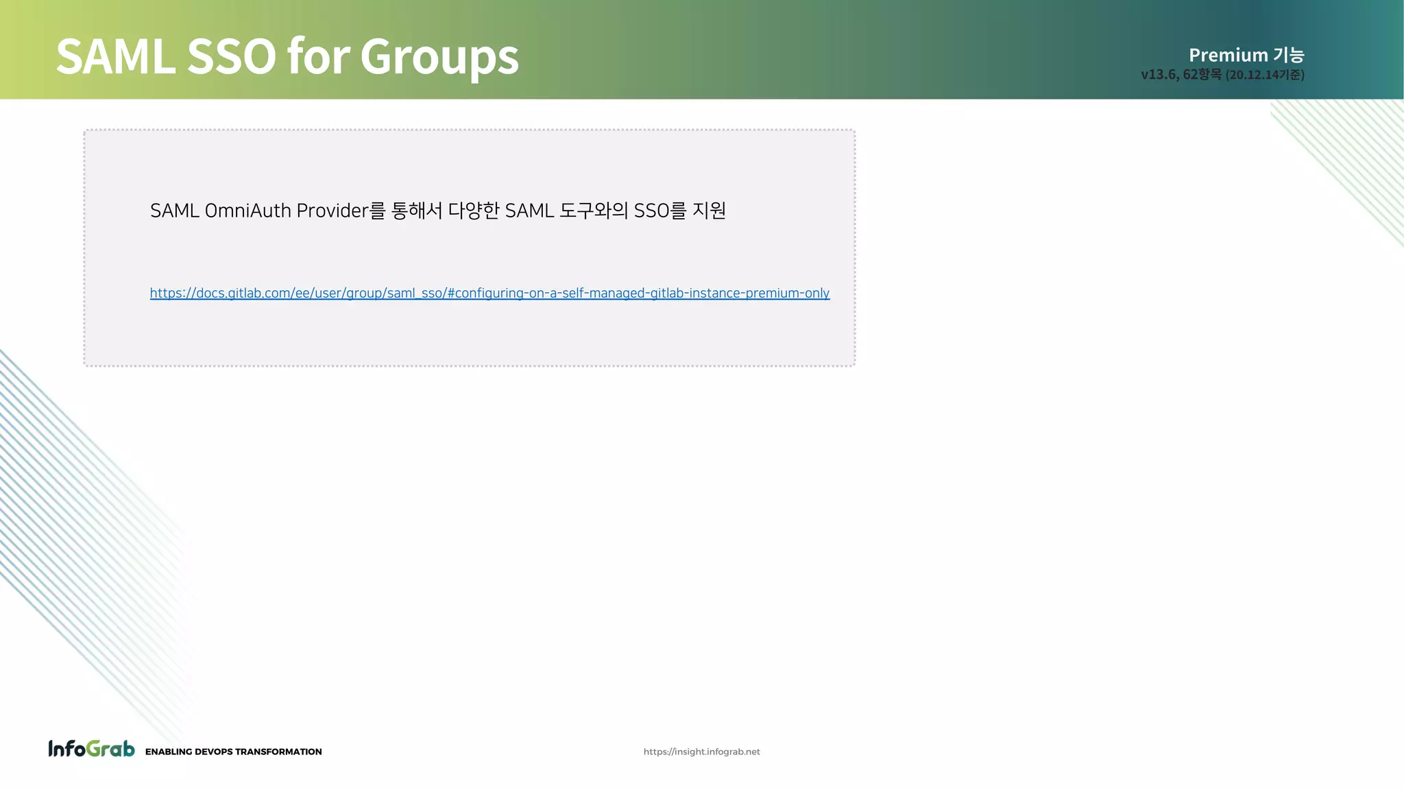ENABLING DEVOPS TRANSFORMATION https://insight.infograb.net
Premium 기능
v13.6, 62항목 (20.12.14기준)SAML SSO for Groups
SAML OmniAuth Provider를 통해서 다양한 SAML 도구와의 SSO를 지원
https://docs.gitlab.com/ee/user/group/saml_sso/#configuring-on-a-self-managed-gitlab-instance-premium-only
 