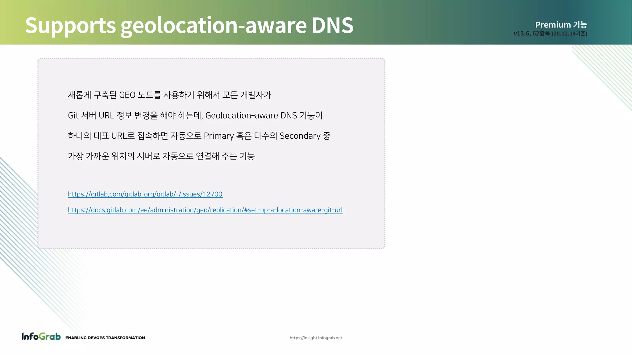 ENABLING DEVOPS TRANSFORMATION https://insight.infograb.net
Premium 기능
v13.6, 62항목 (20.12.14기준)Supports geolocation-aware DNS
새롭게 구축된 GEO 노드를 사용하기 위해서 모든 개발자가
Git 서버 URL 정보 변경을 해야 하는데, Geolocation–aware DNS 기능이
하나의 대표 URL로 접속하면 자동으로 Primary 혹은 다수의 Secondary 중
가장 가까운 위치의 서버로 자동으로 연결해 주는 기능
https://gitlab.com/gitlab-org/gitlab/-/issues/12700
https://docs.gitlab.com/ee/administration/geo/replication/#set-up-a-location-aware-git-url
 
