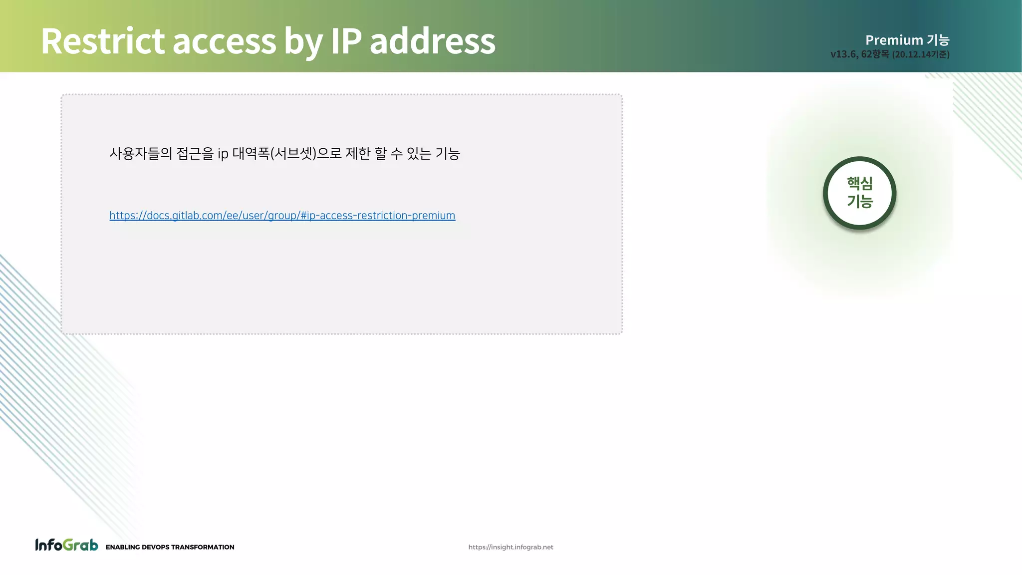 ENABLING DEVOPS TRANSFORMATION https://insight.infograb.net
Premium 기능
v13.6, 62항목 (20.12.14기준)Restrict access by IP address
핵심
기능
사용자들의 접근을 ip 대역폭(서브셋)으로 제한 할 수 있는 기능
https://docs.gitlab.com/ee/user/group/#ip-access-restriction-premium
 