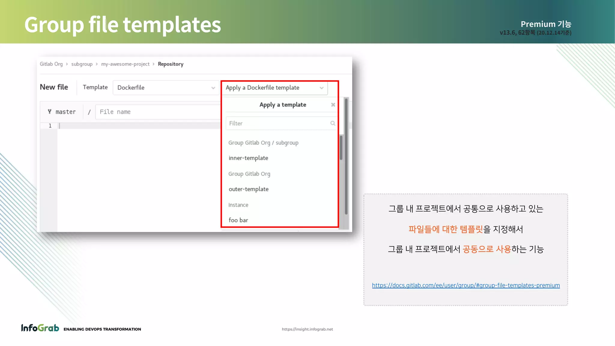 ENABLING DEVOPS TRANSFORMATION https://insight.infograb.net
Premium 기능
v13.6, 62항목 (20.12.14기준)Group file templates
그룹 내 프로젝트에서 공통으로 사용하고 있는
파일들에 대한 템플릿을 지정해서
그룹 내 프로젝트에서 공동으로 사용하는 기능
https://docs.gitlab.com/ee/user/group/#group-file-templates-premium
 