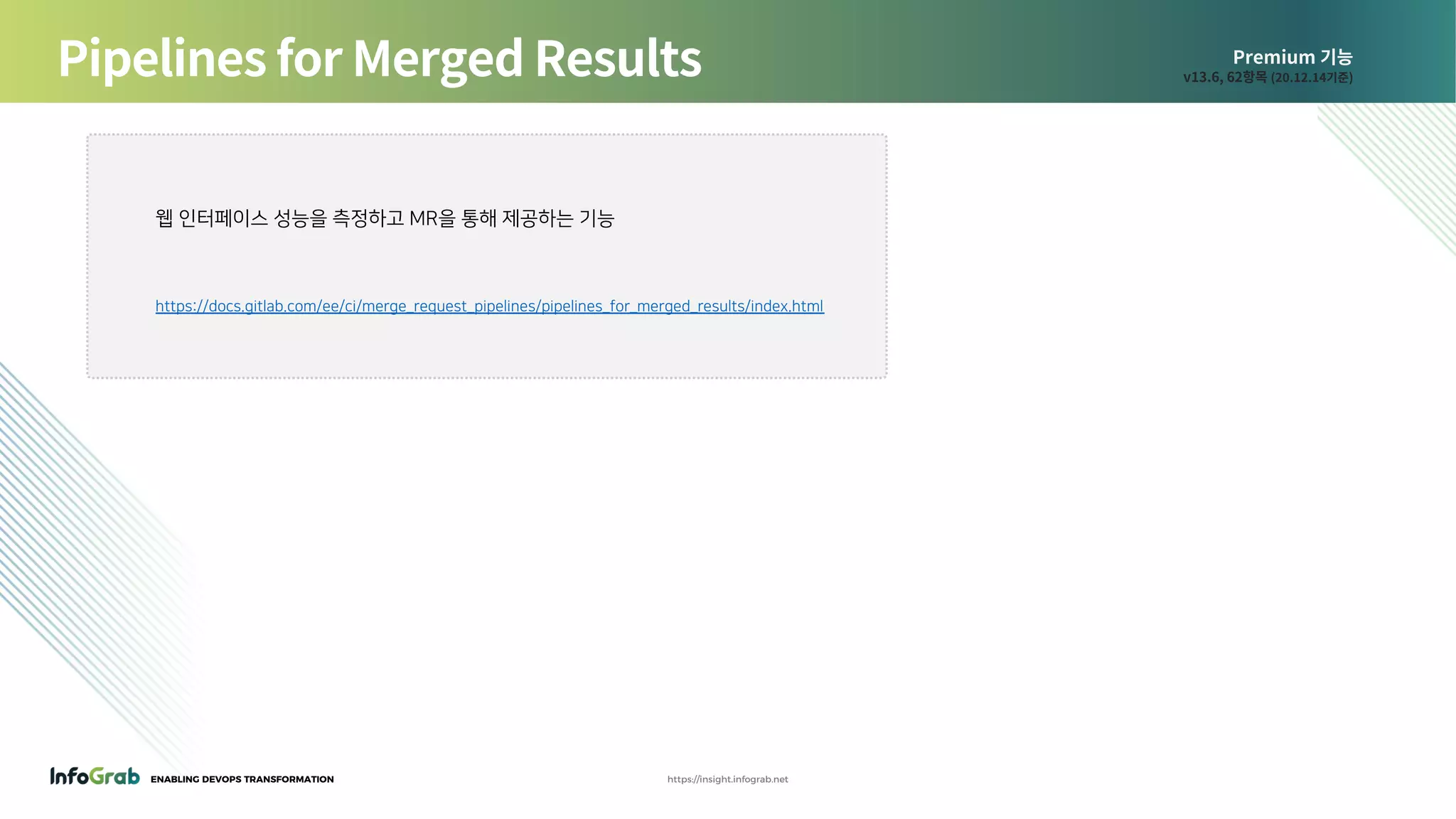 ENABLING DEVOPS TRANSFORMATION https://insight.infograb.net
Premium 기능
v13.6, 62항목 (20.12.14기준)Pipelines for Merged Results
웹 인터페이스 성능을 측정하고 MR을 통해 제공하는 기능
https://docs.gitlab.com/ee/ci/merge_request_pipelines/pipelines_for_merged_results/index.html
 
