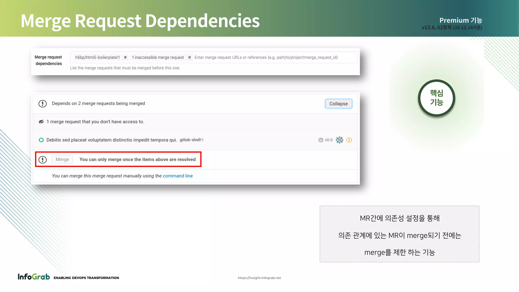 ENABLING DEVOPS TRANSFORMATION https://insight.infograb.net
Premium 기능
v13.6, 62항목 (20.12.14기준)Merge Request Dependencies
MR간에 의존성 설정을 통해
의존 관계에 있는 MR이 merge되기 전에는
merge를 제한 하는 기능
핵심
기능
 
