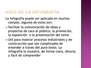 La infografía puede ser aplicada en muchos
  campos, algunos de estos son:
 facilitar la comunicación de ideas y
  proyectos de cara al público; la promoción,
  la exposición o la presentación del tema
 útil para mostrar procesos industriales y de
  construcción que son complicados de
  entender a través del puro texto. La
  infografía lo muestra, de forma clara, directa
  y fácil de comprender
 