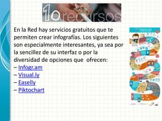En la Red hay servicios gratuitos que te
permiten crear infografías. Los siguientes
son especialmente interesantes, ya sea por
la sencillez de su interfaz o por la
diversidad de opciones que ofrecen:
– Infogr.am
– Visual.ly
– Easelly
– Piktochart
 
