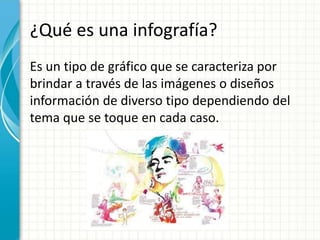 ¿Qué es una infografía?
Es un tipo de gráfico que se caracteriza por
brindar a través de las imágenes o diseños
información de diverso tipo dependiendo del
tema que se toque en cada caso.
 