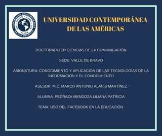 UNIVERSIDAD CONTEMPORÁNEA
DE LAS AMÉRICAS
DOCTORADO EN CIENCIAS DE LA COMUNICACIÓN
SEDE: VALLE DE BRAVO
ASIGNATURA: CONOCIMIENTO Y APLICACION DE LAS TECNOLOGÍAS DE LA
INFORMACIÓN Y EL CONOCIMIENTO
ASESOR: M.C. MARCO ANTONIO ALANÍS MARTÍNEZ
ALUMNA: PEDRAZA MENDOZA LILIANA PATRICIA
TEMA: USO DEL FACEBOOK EN LA EDUCACIÓN.
 