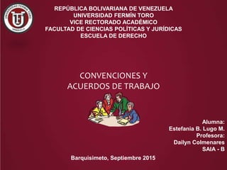 REPÚBLICA BOLIVARIANA DE VENEZUELA
UNIVERSIDAD FERMÍN TORO
VICE RECTORADO ACADÉMICO
FACULTAD DE CIENCIAS POLÍTICAS Y JURÍDICAS
ESCUELA DE DERECHO
CONVENCIONES Y
ACUERDOS DE TRABAJO
Alumna:
Estefania B. Lugo M.
Profesora:
Dailyn Colmenares
SAIA - B
Barquisimeto, Septiembre 2015
 