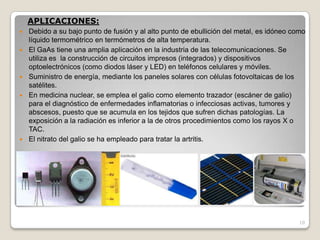10
APLICACIONES:
 Debido a su bajo punto de fusión y al alto punto de ebullición del metal, es idóneo como
líquido termométrico en termómetros de alta temperatura.
 El GaAs tiene una amplia aplicación en la industria de las telecomunicaciones. Se
utiliza es la construcción de circuitos impresos (integrados) y dispositivos
optoelectrónicos (como diodos láser y LED) en teléfonos celulares y móviles.
 Suministro de energía, mediante los paneles solares con células fotovoltaicas de los
satélites.
 En medicina nuclear, se emplea el galio como elemento trazador (escáner de galio)
para el diagnóstico de enfermedades inflamatorias o infecciosas activas, tumores y
abscesos, puesto que se acumula en los tejidos que sufren dichas patologías. La
exposición a la radiación es inferior a la de otros procedimientos como los rayos X o
TAC.
 El nitrato del galio se ha empleado para tratar la artritis.
 