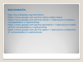 11
BIBLIOGRAFÍA:
http://es.wikipedia.org/wiki/Silicio
https://www.google.com.pe/#q=silicio+slide+share
https://www.google.com.pe/#q=silicio+:+estructura+cristalina,
+propiedades+y+aplicaciones
https://www.google.com.pe/#q=germanio+:+estructura+cristali
na%2C+propiedades+y+aplicaciones
https://www.google.com.pe/#q=galio+:+estructura+cristalina%
2C+propiedades+y+aplicaciones
 
